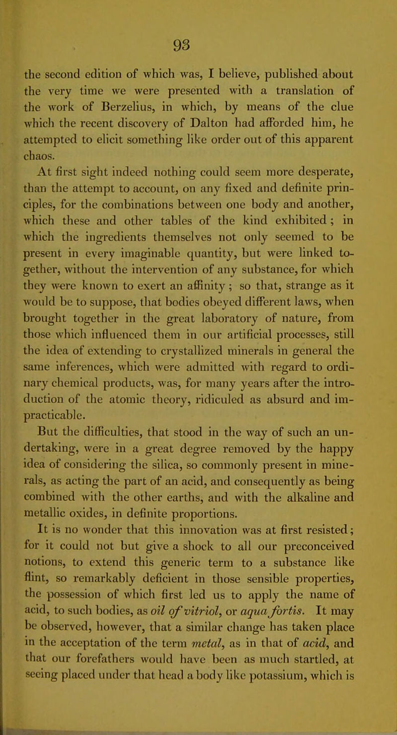 the second edition of which was, I believe, published about the very time we were presented with a translation of the work of Berzelius, in which, by means of the clue whicli the recent discovery of Dalton had afforded him, he attempted to elicit something like order out of this apparent chaos. At first sight indeed nothing could seem more desperate, than the attempt to account, on any fixed and definite prin- ciples, for the combinations between one body and another, which these and other tables of the kind exhibited; in which the ingredients themselves not only seemed to be present in every imaginable quantity, but were linked to- gether, without the intervention of any substance, for which they were known to exert an affinity; so that, strange as it would be to suppose, that bodies obeyed different laws, when brought together in the great laboratory of nature, from those which influenced them in our artificial processes, still the idea of extending to crystallized minerals in general the same inferences, which were admitted with regard to ordi- nary chemical products, was, for many years after the intro- duction of the atomic theory, ridiculed as absurd and im- practicable. But the difficulties, that stood in the way of such an un- dertaking, were in a great degree removed by the happy idea of considering the silica, so commonly present in mine- rals, as acting the part of an acid, and consequently as being combined with the other earths, and with the alkaline and metallic oxides, in definite proportions. It is no wonder that this innovation was at first resisted; for it could not but give a shock to all our preconceived notions, to extend this generic term to a substance like flint, so remarkably deficient in those sensible properties, the possession of which first led us to apply the name of acid, to such bodies, as oil of vitriol, or aqua fortis. It may be observed, however, that a similar change has taken place in the acceptation of the terra metal, as in that of acid, and that our forefathers would have been as much startled, at seeing placed under that head a body like potassium, which is