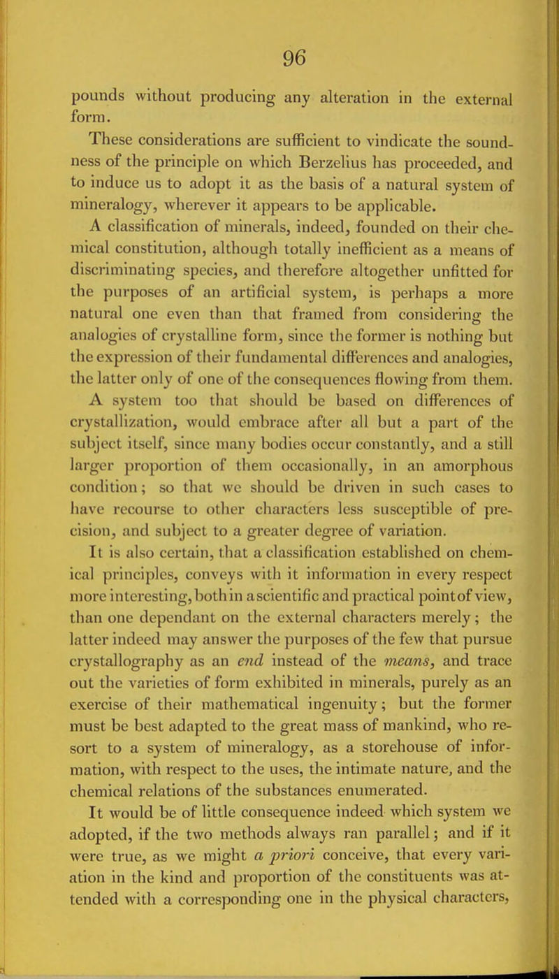 pounds without producing any alteration in the external form. These considerations are sufficient to vindicate the sound- ness of the principle on which Berzelius has proceeded, and to induce us to adopt it as the basis of a natural system of mineralogy, wherever it appears to be applicable. A classification of minerals, indeed, founded on their che- mical constitution, although totally inefficient as a means of discriminating species, and therefore altogether unfitted for the purposes of an artificial system, is perhaps a more natural one even than that framed from considering the analogies of crystalline form, since the former is nothing but the expression of their fundamental differences and analogies, the latter only of one of the conseqviences flowing from them. A system too that should be based on differences of crystallization, would embrace after all but a part of the subject itself, since many bodies occur constantly, and a still larger proportion of them occasionally, in an amorphous condition; so that we should be driven in such cases to have recourse to other characters less susceptible of pre- cision, and subject to a greater degree of variation. It is also certain, that a classification established on chem- ical principles, conveys with it information in every respect more interesting, both in ascientific and practical pointof view, than one dependant on the external characters merely; the latter indeed may answer the purposes of the few that pursue crystallography as an end instead of the means, and trace out the varieties of form exhibited in minerals, purely as an exercise of their mathematical ingenuity; but the former must be best adapted to the great mass of mankind, who re- sort to a system of mineralogy, as a storehouse of infor- mation, with respect to the uses, the intimate nature, and the chemical relations of the substances enumerated. It would be of little consequence indeed which system we adopted, if the two methods always ran parallel; and if it were true, as we might a priori conceive, that every vari- ation in the kind and proportion of the constituents was at- tended with a corresponding one in the physical characters,