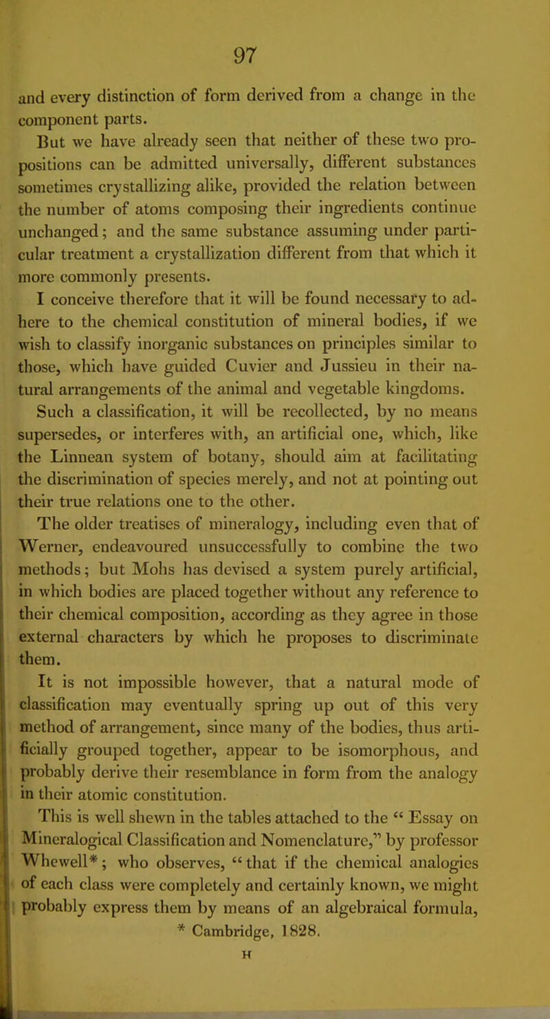 and every distinction of form derived from a change in the component parts. But we have ah-eady seen that neither of these two pro- positions can be admitted universally, different substances sometimes crystallizing alike, provided the relation between the number of atoms composing their ingredients continue unchanged; and the same substance assuming under parti- cular treatment a crystallization different from that which it more commonly pi-esents. I conceive therefore that it will be found necessary to ad- here to the chemical constitution of mineral bodies, if we wish to classify inorganic substances on principles similar to those, which have guided Cuvier and Jussieu in their na- tural arrangements of the animal and vegetable kingdoms. Such a classification, it will be recollected, by no means supersedes, or interferes with, an artificial one, which, like the Linnean system of botany, should aim at facilitating the discrimination of species merely, and not at pointing out their true relations one to the other. The older treatises of mineralogy, including even that of Werner, endeavoured unsuccessfully to combine the two methods; but Mohs has devised a system purely artificial, in which bodies are placed together without any reference to their chemical composition, according as they agree in those external chai-acters by which he proposes to discriminate them. It is not impossible however, that a natural mode of classification may eventually spring up out of this very method of arrangement, since many of the bodies, thus arti- ficially grouped together, appear to be isomorphous, and probably derive their resemblance in form from the analogy in their atomic constitution. This is well shewn in the tables attached to the  Essay on Mineralogical Classification and Nomenclature, by professor Whewell*; who observes, that if the chemical analogies ^ of each class were completely and certainly known, we might 1 probably express them by means of an algebraical formula, * Cambridge, 1828. H