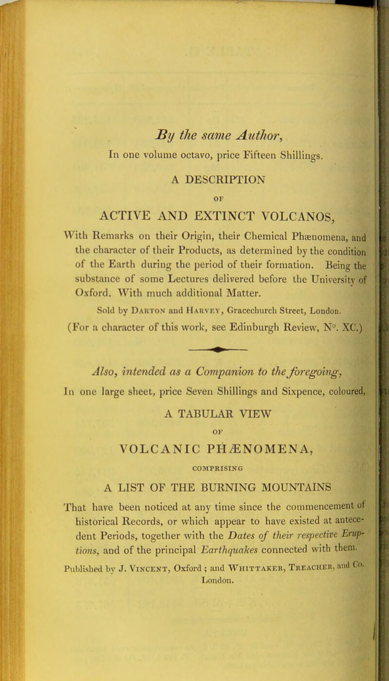 By the same Author, In one volume octavo, price Fifteen Shillings. A DESCRIPTION OF ACTIVE AND EXTINCT VOLCANOS, With Remarks on their Origin, their Chemical Phsenomena, and the character of their Products, as determined by the condition of the Earth during the period of their formation. Being the substance of some Lectures delivered before the University of Oxford. With much additional Matter. Sold by Darton and Harvey, Gracechurch Street, London. (For a character of this work, see Edinburgh Review, N. XC.) Also, intended as a Companion to the foregoing, In one large sheet, price Seven Shillings and Sixpence, coloured, A TABULAR VIEW OF VOLCANIC PHvENOMENA, COMPRISING A LIST OF THE BURNING MOUNTAINS That have been noticed at any time since the commencement of historical Records, or which appear to have existed at antece- dent Periods, together with the Hates of their 7-espective Erup- tions, and of the principal Earthquakes connected with theni. Puhlished by J. Vincent, Oxford; and Whittaker, TnEACHEH, and Co. London.