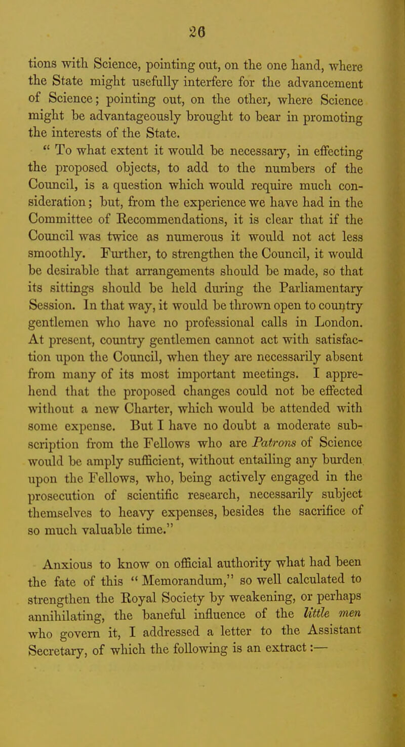 tions with Science, pointing out, on the one hand, where the State might usefully interfere for the advancement of Science; pointing out, on the other, where Science might be advantageously brought to bear in promoting the interests of the State.  To what extent it would be necessary, in effecting the proposed objects, to add to the numbers of the Council, is a question which would require much con- sideration ; but, from the experience we have had in the Committee of Eecommendations, it is clear that if the Council was twice as numerous it would not act less smoothly. Further, to strengthen the Council, it would be desirable that arrangements should be made, so that its sittings should be held during the Parliamentary Session. In that way, it would be throAvn open to country gentlemen who have no professional calls in London. At present, country gentlemen cannot act with satisfac- tion upon the Council, when they are necessarily absent from many of its most important meetings. I appre- hend that the proposed changes could not be effected without a new Charter, which would be attended with some expense. But I have no doubt a moderate sub- scription from the Fellows who are Patrons of Science would be amply sufficient, without entailing any burden upon the Fellows, who, being actively engaged in the prosecution of scientific research, necessarily subject themselves to heavy expenses, besides the sacrifice of so much valuable time. Anxious to know on official authority what had been the fate of this  Memorandum, so well calculated to strengthen the Eoyal Society by weakening, or perhaps annihilating, the baneftd influence of the little men who govern it, I addressed a letter to the Assistant Secretary, of which the following is an extract:—