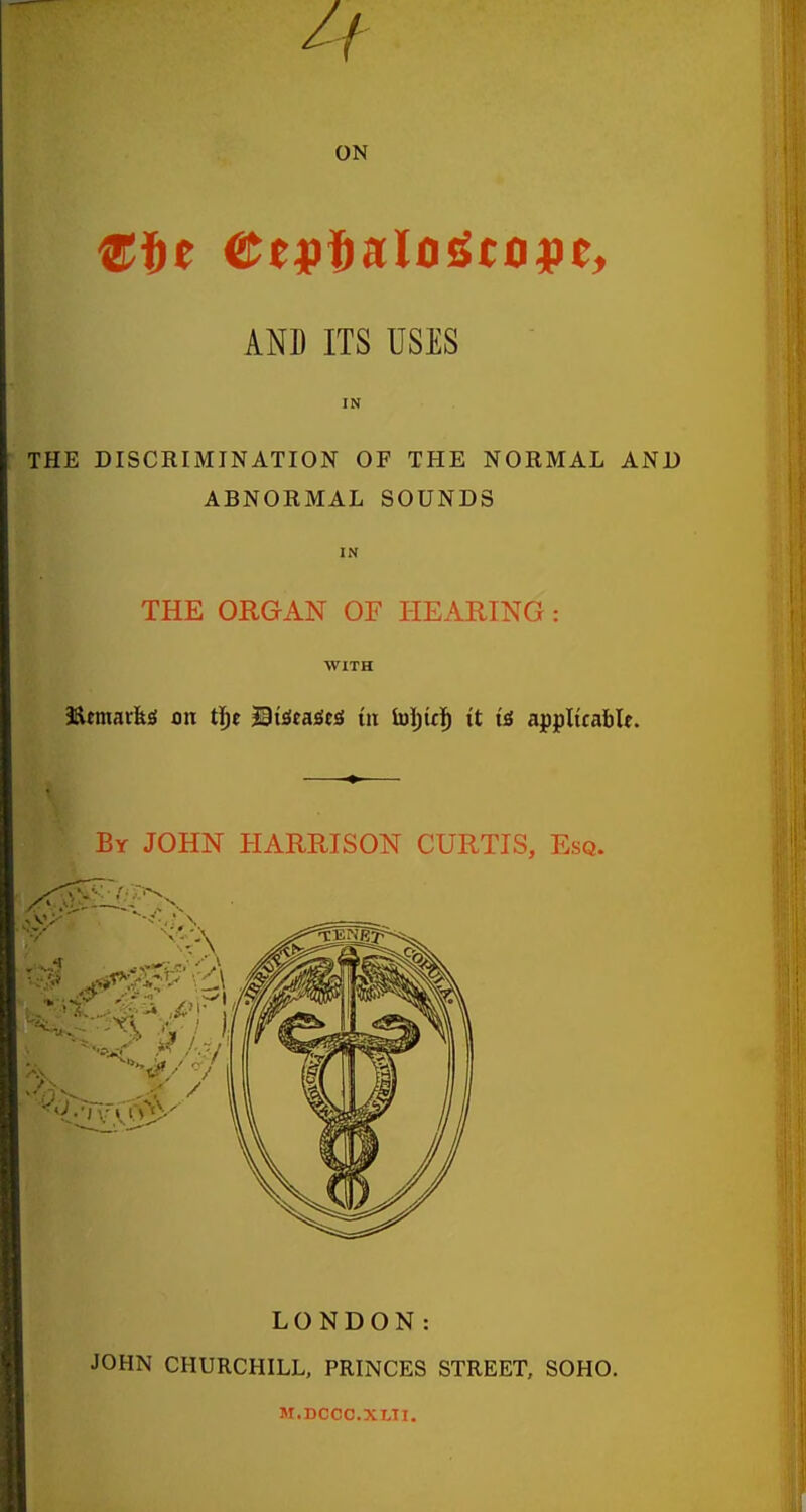 If ON AND ITS USES IN THE DISCRIMINATION OF THE NORMAL AND ABNORMAL SOUNDS IN THE ORGAN OE PIEARING: WITH 3Rmarfeg on t^e Mxit^m in luiju]^ it \i applicable. LONDON: JOHN CHURCHILL, PRINCES STREET, SOHO. M.DCCC.XLII.