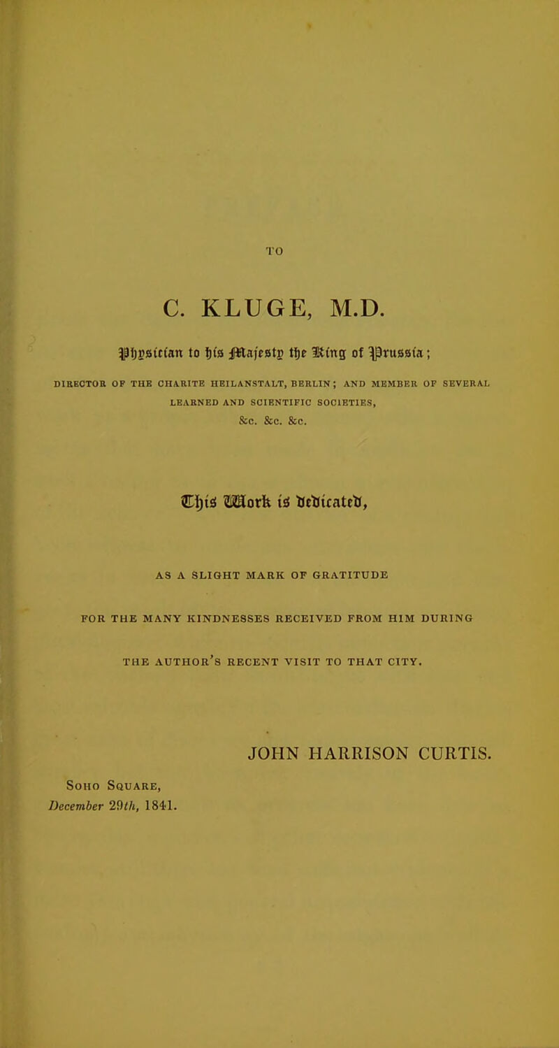 TO C. KLUGE, M.D. ^l)iB»itlan to Ijia iWaff atp tf)e =K(ng of Prussia; DIBECTOB OF THE CHARITE HBILANSTALT, BERLIN ; AND MEMBER OP SEVERAL LEARNED AND SCIENTIFIC SOCIETIES, &C. &C. &C. Wt)ii Work a tJeUicateH, AS A SLIGHT MARK OF GRATITUDE FOR THE MANY KINDNESSES RECEIVED FROM HIM DURING THE AUTHOR S RECENT VISIT TO THAT CITY. JOHN HARRISON CURTIS. SoHO Square, December 2i)ih, 1841.