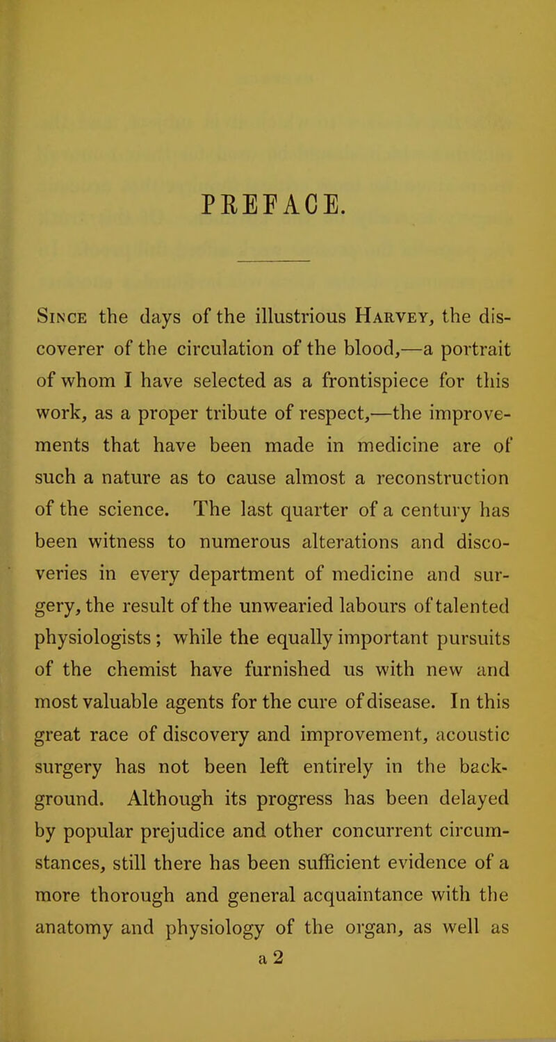 PREFACE. Since the days of the illustrious Harvey, the dis- coverer of the circulation of the blood,—a portrait of whom I have selected as a frontispiece for this work, as a proper tribute of respect,—the improve- ments that have been made in medicine are of such a nature as to cause almost a reconstruction of the science. The last quarter of a century has been witness to numerous alterations and disco- veries in every department of medicine and sur- gery, the result of the unwearied labours of talented physiologists; while the equally important pursuits of the chemist have furnished us with new and most valuable agents for the cure of disease. In this great race of discovery and improvement, acoustic surgery has not been left entirely in the back- ground. Although its progress has been delayed by popular prejudice and other concurrent circum- stances, still there has been sufficient evidence of a more thorough and general acquaintance with the anatomy and physiology of the organ, as well as a 2