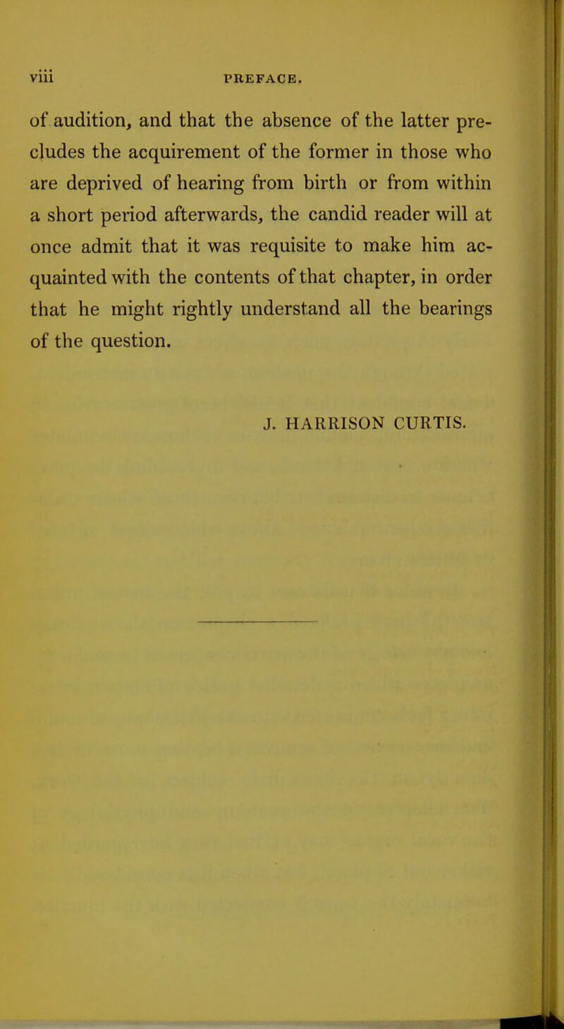 of audition, and that the absence of the latter pre- cludes the acquirement of the former in those who are deprived of hearing from birth or from within a short period afterwards, the candid reader will at once admit that it was requisite to make him ac- quainted with the contents of that chapter, in order that he might rightly understand all the bearings of the question. J. HARRISON CURTIS.