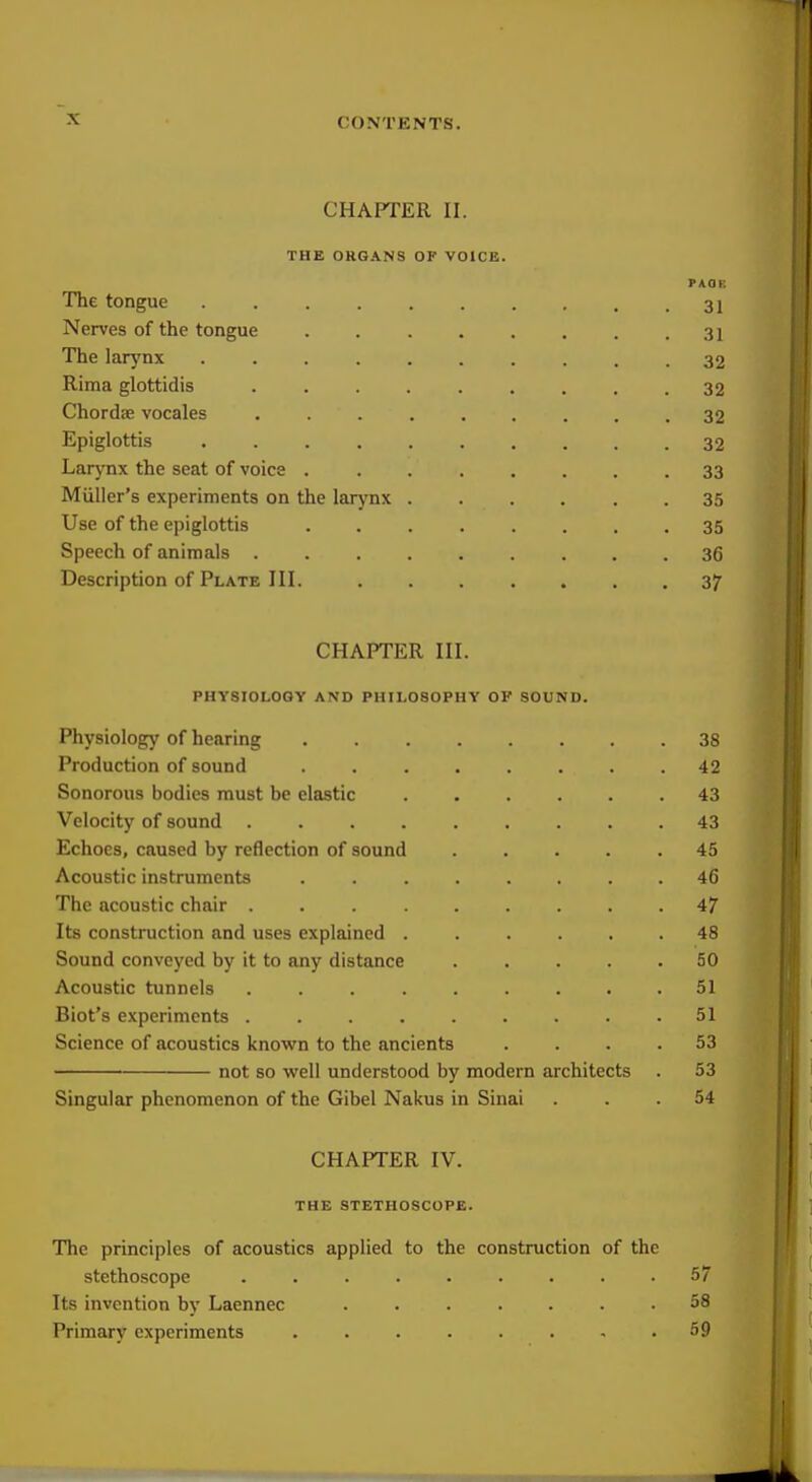 CHAPTER II. THK ORGANS OF VOICE. PAOF. The tongue . . . . . . . , , .31 Nerves of the tongue 31 The larynx 32 Rima glottidis 32 Chordae vocales 32 Epiglottis 32 Larynx the seat of voice 33 Miiller's experiments on the larynx ...... 35 Use of the epiglottis ........ 35 Speech of animals 36 Description of Plate III. 37 CHAPTER III. PHYSIOLOGY AND PHILOSOPHY OF SOUND. Physiology of hearing 38 Production of sound 42 Sonorous bodies must be elastic 43 Velocity of sound 43 Echoes, caused by reflection of sound ..... 45 Acoustic instruments ........ 46 The acoustic chair ......... 47 Its construction and uses explained ...... 48 Sound conveyed by it to any distance 50 Acoustic tunnels 51 Biot's experiments ......... 51 Science of acoustics known to the ancients .... 53 not so well understood by modern architects . 53 Singular phenomenon of the Gibel Nakus in Sinai ... 54 CHAPTER IV. THE STETHOSCOPE. The principles of acoustics applied to the construction of the stethoscope ......... 57 Its invention by Laennec ....... 58 Primary experiments ........ 59