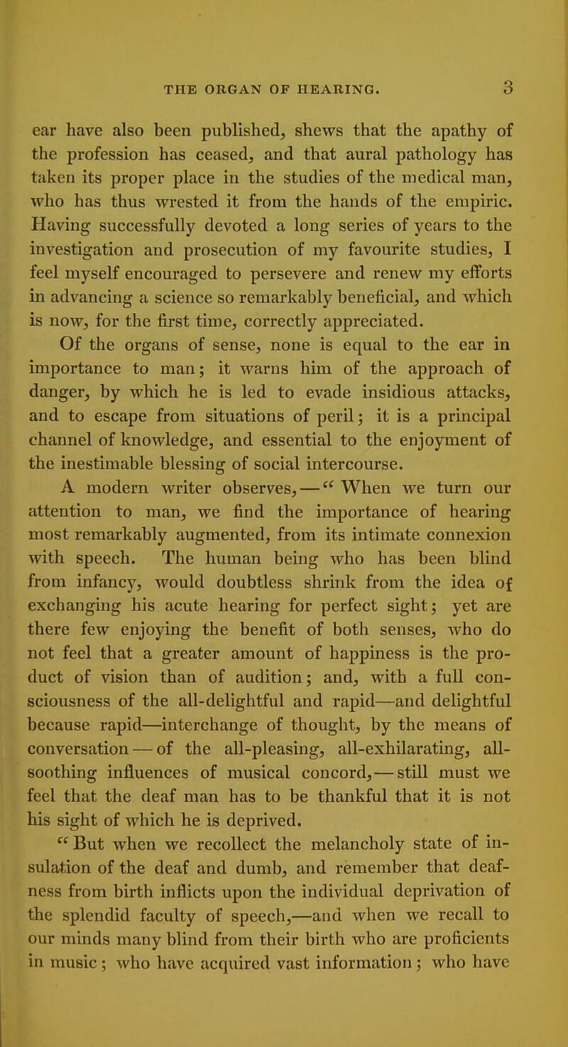 ear liave also been published, shews that the apathy of the profession has ceased, and that aural pathology has taken its proper place in the studies of the medical man, who has thus wrested it from the hands of the empiric. Having successfully devoted a long series of years to the investigation and prosecution of my favourite studies, I feel myself encouraged to persevere and renew my efforts in advancing a science so remarkably beneficial, and which is now, for the first time, correctly appreciated. Of the organs of sense, none is equal to the ear in importance to man; it warns him of the approach of danger, by which he is led to evade insidious attacks, and to escape from situations of peril; it is a principal channel of knowledge, and essential to the enjoyment of the inestimable blessing of social intercourse. A modern writer observes, — When we turn our attention to man, we find the importance of hearing most remarkably augmented, from its intimate connexion with speech. The human being who has been blind from infancy, would doubtless shrink from the idea of exchanging his acute hearing for perfect sight; yet are there few enjoying the benefit of both senses, who do not feel that a greater amount of happiness is the pro- duct of vision than of audition; and, with a full con- sciousness of the all-delightful and rapid—and delightful because rapid—interchange of thought, by the means of conversation — of the all-pleasing, all-exhilarating, all- soothing influences of musical concord,—still must we feel that the deaf man has to be thankful that it is not his sight of which he is deprived.  But when we recollect the melancholy state of in- sulation of the deaf and dumb, and remember that deaf- ness from birth inflicts upon the individual deprivation of the splendid faculty of speech,—and when we recall to our minds many blind from their birth who are proficients in music; who have acquired vast information; who have I