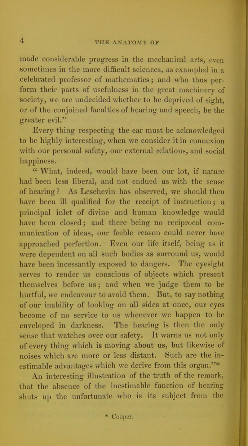 THE ANATOMY OP made considerable progress in tlie mechanical arts, even sometimes in the more difl&ciilt sciences, as exampled in a celebrated professor of mathematics; and who thus per- form their parts of usefulness in the great machinery of society, we are undecided whether to be deprived of sight, or of the conjoined faculties of hearing and speech, be the greater evil. Every thing respectuig the ear must be acknowledged to be highly interesting, when we consider it in connexion with our personal safety, our external relations, and social happiness.  What, indeed, would have been our lot, if nature had been less liberal, and not endued us with the sense of hearing ? As Leschevin has observed, we should then have been ill qualified for the receipt of instruction; a principal inlet of divine and human knowledge would have been closed; and there being no reciprocal com- munication of ideas, our feeble reason could never have approached perfection. Even our life itself, being as it were dependent on all such bodies as surround us, would have been incessantly exposed to dangers. The eyesight serves to render us conscious of objects which present themselves before us; and when we judge them to be hurtful, we endeavour to avoid them. But, to say nothing of our inability of looking on all sides at once, our eyes become of no service to us whenever we happen to be enveloped in darkness. The hearing is then the only sense that watches over our safety. It warns us not only of every thing which is moving about us, but likewise of noises which are more or less distant. Such are the in- estimable advantages which we derive fx'om this organ.* An hiteresting illustration of the truth of the remark, that the absence of the inestimable function of hearing shuts up the unfortunate who is its subject from the * Cooper.