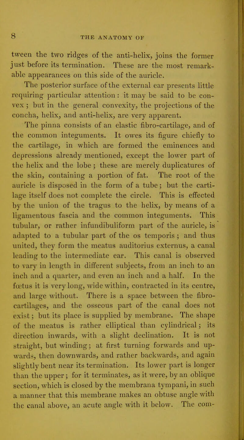 tvveen the two ridges of the anti-helixj joins the former just before its termination. These are the most remark- able appearances on this side of the auricle. The posterior surface of the external ear presents little requiring particular attention: it may be said to be con- vex ; but in the general convexity, the projections of the concha, helix, and anti-helix, are very apparent. The pinna consists of an elastic fibro-cartilage, and of the common integuments. It owes its figure chiefly to the cartilage, in which are formed the eminences and depressions already mentioned, except the lower part of the helix and the lobe; these are merely duplicatures of the skin, containing a portion of fat. The root of the auricle is disposed in the form of a tube; but the carti- lage itself does not complete the circle. This is effected by the union of the tragus to the helix, by means of a ligamentous fascia and the common integuments. This tubular, or rather infundibuliform part of the auricle, is adapted to a tubular part of the os tcmporis ; and thus united, they form the meatus auditorius externus, a canal loading to the intermediate ear. This canal is observed to vary in length in different subjects, from an inch to an inch and a quarter, and even an inch and a half. In the fu'tus it is very long, wide within, contracted in its centre, and large without. There is a space between the fibro- cartilagcs, and the osseous part of the canal does not exist; but its place is supplied by membrane. The shape of the meatus is rather elliptical than cylindrical; its direction inwards, with a slight declinixtion. It is not straight, but winding; at first turning forwards and up- wards, then downwards, and rather backwards, and again slightly bent near its termination. Its lower part is longer than the upper; for it terminates, as it were, by an oblique section, which is closed by the membrana tympani, in such a manner that this membrane makes an obtuse angle with the canal above, an acute angle with it below. The com-