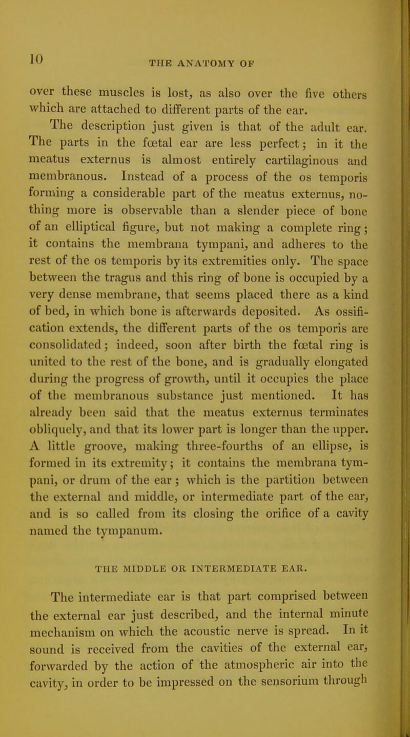 A THE ANATOMY OF over these muscles is lost, as also over the five others which are attached to different jjarts of the ear. The description just given is that of the adult ear. The parts in the foetal ear are less perfect; in it the meatus externus is almost entirely cartilaginous and membranous. Instead of a process of the os temporis forming a considerable part of the meatus externus, no- thing more is observable than a slender piece of bone of an elliptical figure, but not making a complete ring; it contains the membrana tympani, and adheres to the rest of the os temporis by its extrexuities only. The space between the tragus and this ring of bone is occupied by a very dense membrane, that seems placed there as a kind of bed, in which bone is afterwards deposited. As ossifi- cation extends, the different parts of the os temporis are consolidated; indeed, soon after birth the fcetal ring is united to the rest of the bone, and is gradually elongated during the progress of growth, until it occupies the place of the membranous substance just mentioned. It has already been said that the meatus externus terminates obliquely, and that its lower part is longer than the upper. A little groove, making three-fourths of an eUipse, is formed in its extremity; it contains the membrana tym- pani, or drum of the ear; which is the partition between the external and middle, or intermediate part of the ear, and is so called from its closing the orifice of a cavity named the tympanum. THE MIDDLE OR INTERMEDIATE EAR. The intermediate ear is that part comprised between the external ear just described, and the internal minute mechanism on which the acoustic nerve is spread. In it sound is received from the cavities of the external ear, forwarded by the action of the atmospheric air into the cavity, in order to be impressed on the seiisorium through