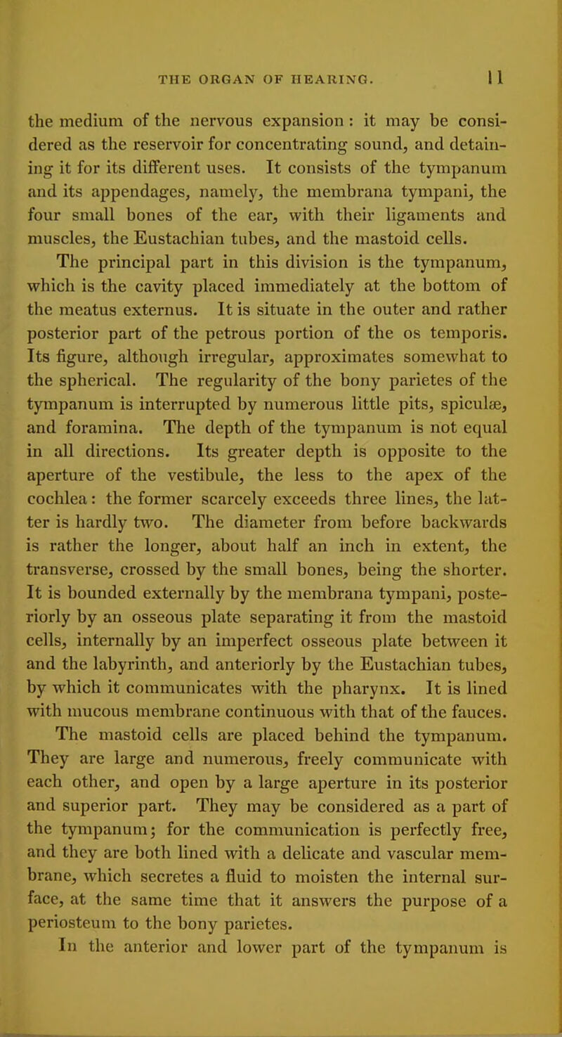 the medium of the nervous expansion : it may be consi- dered as the reservoir for concentrating sound, and detain- ing it for its different uses. It consists of the tympanum and its appendages, namely, the membrana tympani, the four small bones of the ear, with their ligaments and muscles, the Eustachian tubes, and the mastoid cells. The principal part in this division is the tympanum, which is the cavity placed immediately at the bottom of the meatus externus. It is situate in the outer and rather posterior part of the petrous portion of the os temporis. Its figure, although irregular, approximates somewhat to the spherical. The regularity of the bony parietes of the tympanum is interrupted by numerous little pits, spicules, and foramina. The depth of the tympanum is not equal in all directions. Its greater depth is opposite to the aperture of the vestibule, the less to the apex of the cochlea: the former scarcely exceeds three lines, the lat- ter is hardly two. The diameter from before backwards is rather the longer, about half an inch in extent, the transverse, crossed by the small bones, being the shorter. It is bounded externally by the membrana tympani, poste- riorly by an osseous plate separating it from the mastoid cells, internally by an imperfect osseous plate between it and the labyrinth, and anteriorly by the Eustachian tubes, by which it communicates with the pharynx. It is lined with mucous membrane continuous with that of the fauces. The mastoid cells are placed behind the tympanum. They are large and numerous, freely communicate with each other, and open by a large aperture in its posterior and superior part. They may be considered as a part of the tympanum; for the communication is perfectly free, and they are both lined with a delicate and vascular mem- brane, which secretes a fluid to moisten the internal sur- face, at the same time that it answers the purpose of a periosteum to the bony parietes. In the anterior and lower part of the tympanum is