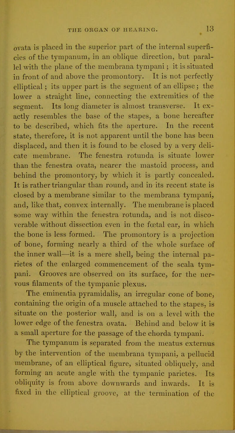 ovata is placed in the superior part of the internal superfi- cies of the tympanum^ in an oblique direction, but paral- lel with the plane of the membrana tympani; it is situated in front of and above the promontory. It is not perfectly elliptical; its upper part is the segment of an ellipse; the lower a straight line, connecting the extremities of the segment. Its long diameter is almost transverse. It ex- actly resembles the base of the stapes, a bone hereafter to be described, which fits the aperture. In the recent state, therefore, it is not apparent until the bone has been displaced, and then it is found to be closed by a very deli- cate membrane. The fenestra rotunda is situate lower than the fenestra ovata, nearer the mastoid process, and behind the promontory^ by which it is partly concealed. It is rather triangular than round, and in its recent state is closed by a membrane similar to the membrana tympani, and, like that, convex internally. The membrane is placed some way within the fenestra rotunda, and is not disco- verable without dissection even in the foetal ear, in which the bone is less formed. The promontory is a projection of bone, forming nearly a third of the whole surface of the inner wall—it is a mere shell, being the internal pa- rietes of the enlarged commencement of the scala tym- pani. Grooves are observed on its surface, for the ner- vous filaments of the tympanic plexus. The eminentia pyramidalis, an irregular cone of bone, containing the origin of a muscle attached to the stapes, is situate on the posterior wall, and is on a level with the lower edge of the fenestra ovata. Behind and below it is a small aperture for the passage of the chorda tympani. The tympanum is separated from the meatus externus by the intervention of the membrana tympani, a pellucid membrane, of an eUiptical figure, situated obliquely, and forming an acute angle with the tympanic parietes. Its obliquity is from above downwards and inwards. It is fixed in the elliptical groove, at the termination of the
