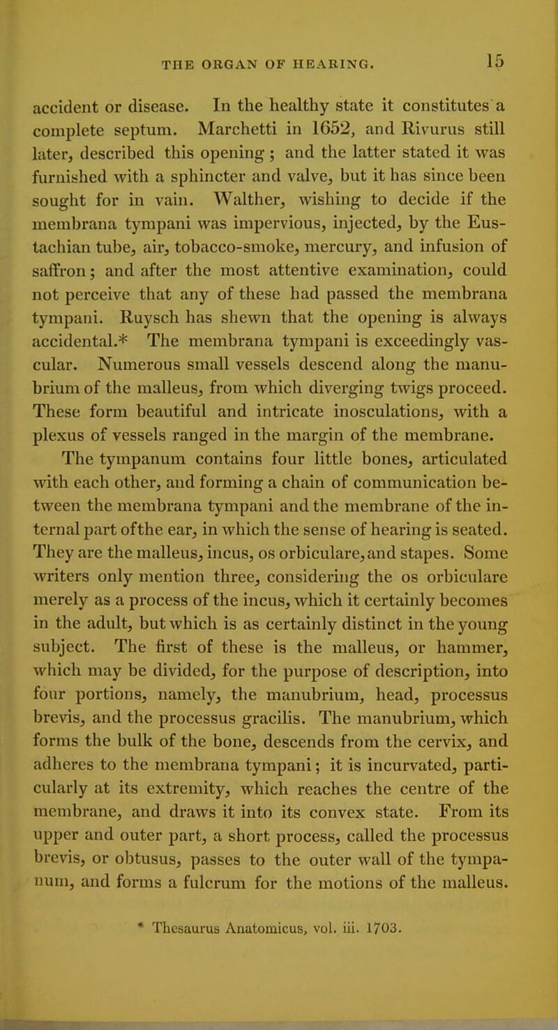 accident or disease. In the healthy state it constitutes a complete septum. Marchetti in 1652, and Rivurus still later, described this opening ; and the latter stated it was furnished with a sphincter and valve, but it has since been sought for in vain. Walther, wishing to decide if the membrana tympani was impervious, injected, by the Eus- tachian tube, air, tobacco-smoke, mercury, and infusion of saffron; and after the most attentive examination, could not perceive that any of these had passed the membrana tympani. Ruysch has shewn that the opening is always accidental.* The membrana tympani is exceedingly vas- cular. Numerous small vessels descend along the manu- brium of the malleus, from which diverging twigs proceed. These form beautiful and intricate inosculations, with a plexus of vessels ranged in the margin of the membrane. The tympanum contains four little bones, articulated with each other, and forming a chain of communication be- tween the membrana tympani and the membrane of the in- ternal part ofthe ear, in which the sense of hearing is seated. They are the malleus, incus, os orbiculare,and stapes. Some writers only mention three, considering the os orbiculare merely as a process of the incus, which it certainly becomes in the adult, but which is as certainly distinct in the young subject. The first of these is the malleus, or hammer, which may be divided, for the purpose of description, into four portions, namely, the manubrium, head, processus brevis, and the processus gracilis. The manubrium, which forms the bulk of the bone, descends from the cervix, and adheres to the membrana tympani; it is incurvated, parti- cularly at its extremity, which reaches the centre of the membrane, and draws it into its convex state. From its upper and outer part, a short process, called the processus brevis, or obtusus, passes to the outer wall of the tympa- num, and forms a fulcrum for the motions of the malleus. * Thesaurus Anatomicus, vol. iii. 1703.