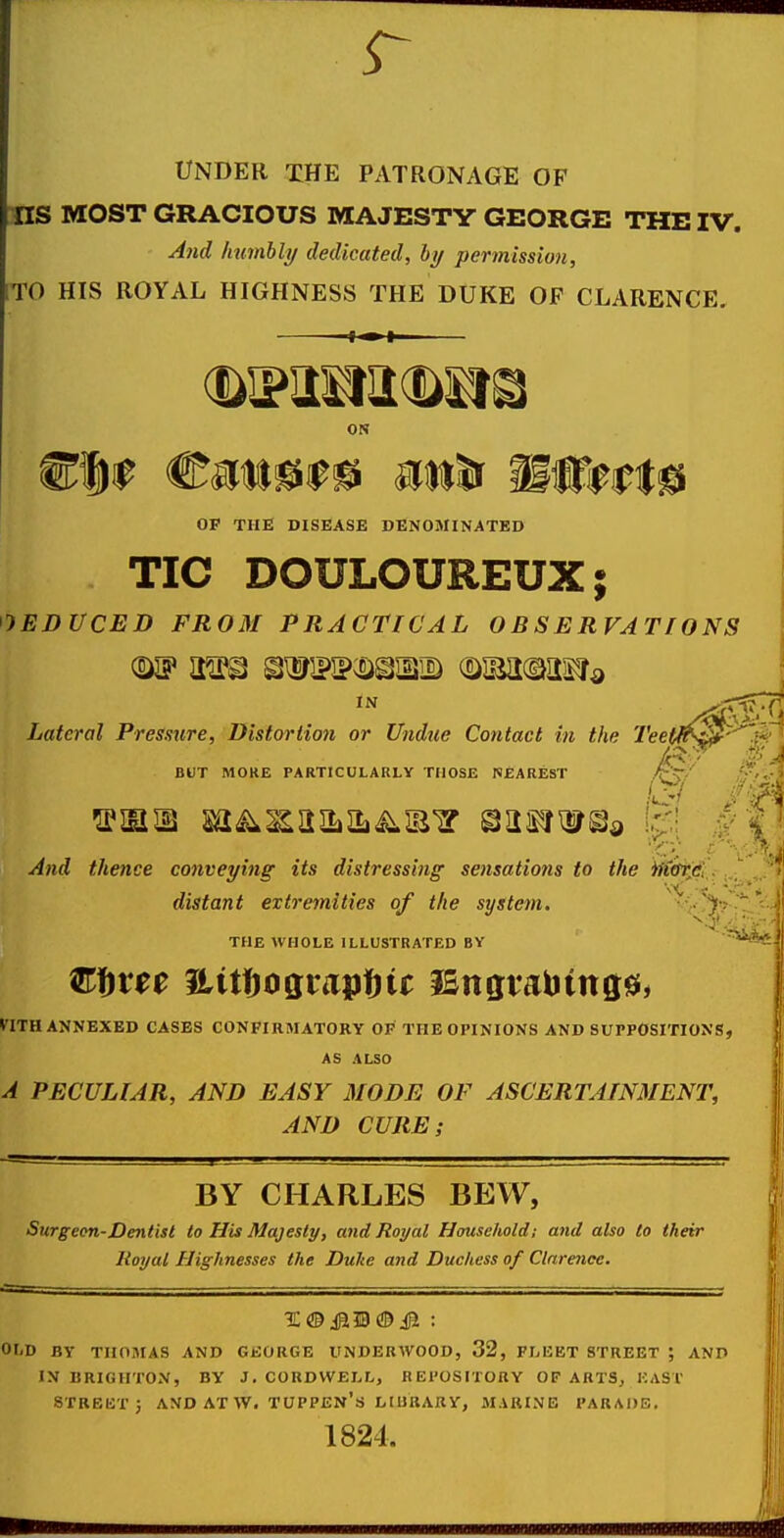 r UNDER XHE PATRONAGE OF US MOST GRACIOUS MAJESTY GEORGE THE IV. And hnmhly dedicated, by permission, TO HIS ROYAL HIGHNESS THE DUKE OP CLARENCE. ON OF THE DISEASE DENOMINATED TIC DOULOUREUX; JEDUCED FROM PRACTICAL OBSERVATIONS Lateral Pressure, Distortion or Undue Contact in the Teetfr^^'' BOX MORE PARTICULARLY THOSE NEAREST And thence cojiveying its distressing sensations to the iSft'tftS'f distant extremities of the system. v;:.^!?^ THE WHOLE ILLUSTRATED BY ^ mn ANNEXED CASES CONFIRMATORY OF THE OPINIONS AND SUPPOSITIONS, AS ALSO A PECULIAR, AND EASY MODE OF ASCERTAINMENT, AND CURE; BY CHARLES BEW, Surg eon-Dentist to His Majesty, and Royal Household; and also to their Royal Highnesses the Duke and Duchess of Clarence. : OLD BY THOMAS AND GEORGE UNDERWOOD, 32, FIjEET STREET ; AND IN BRIGHTON, BY J. COBDWELL, REl'OSITORY OF ARTS, EAST STKBUT 5 AND AT W. TUPPEN's LIUaARY, MARINE PARADE. 1824.