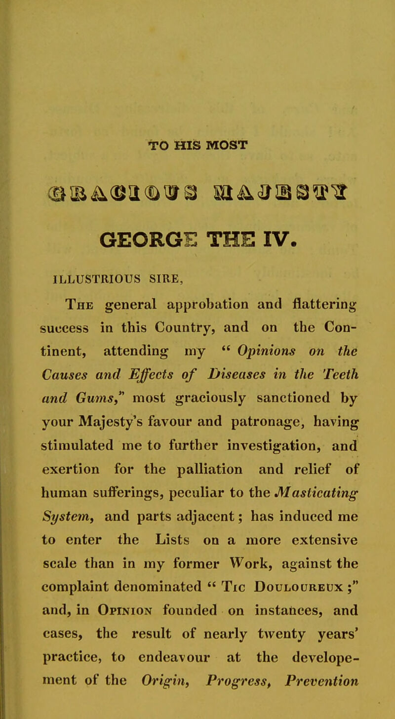 TO HIS MOST GEORGE THE IV. ILLUSTRIOUS SIRE, The general approbation and flattering success in this Country, and on the Con- tinent, attending my  Opinions on the Causes and Effects of Diseases in the Teeth and Gums most graciously sanctioned by your Majesty's favour and patronage, having stimulated me to further investigation, and exertion for the palliation and relief of human sufferings, peculiar to the Masticating System, and parts adjacent; has induced me to enter the Lists on a more extensive scale than in my former Work, against the complaint denominated  Tic Douloureux ; and, in Opinion founded on instances, and cases, the result of nearly twenty years' practice, to endeavour at the develope- ment of the Origin, Progress, Prevention