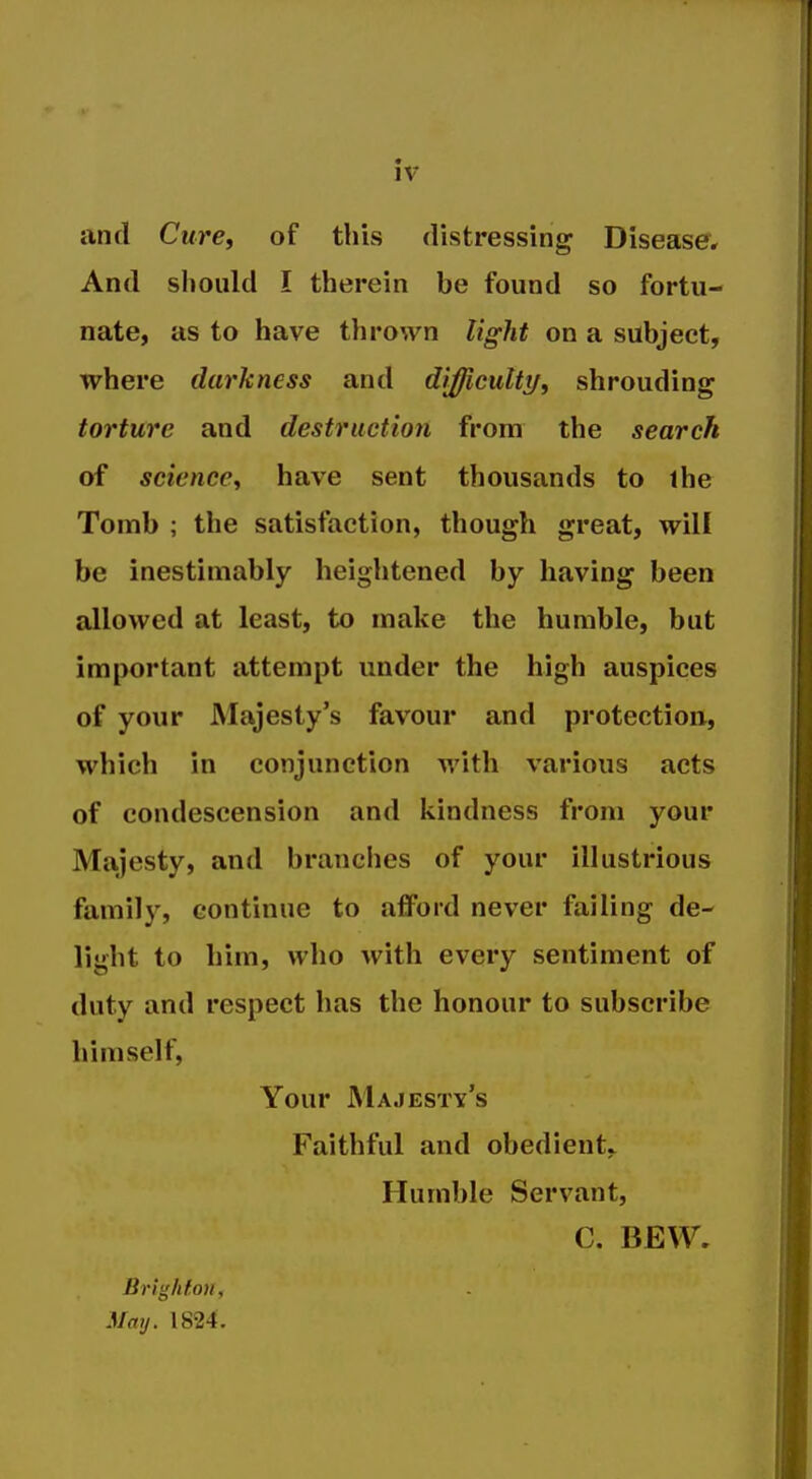 and Cure, of this distressing Diseaser, And sliould I therein be found so fortu- nate, as to have thrown light on a subject, where darkness and dijficutty, shrouding torture and destruction from the search of science, have sent thousands to the Tomb ; the satisfaction, though great, will be inestimably heightened by having been allowed at least, to make the humble, but important attempt under the high auspices of your Majesty's favour and protection, which in conjunction with various acts of condescension and kindness from your Majesty, and branches of your illustrious family, continue to afford never failing de- light to him, who with every sentiment of duty and respect has the honour to subscribe himself, Your Majesty's Faithful and obedient^ Humble Servant, C. BEW. Brighton, May. 1824.