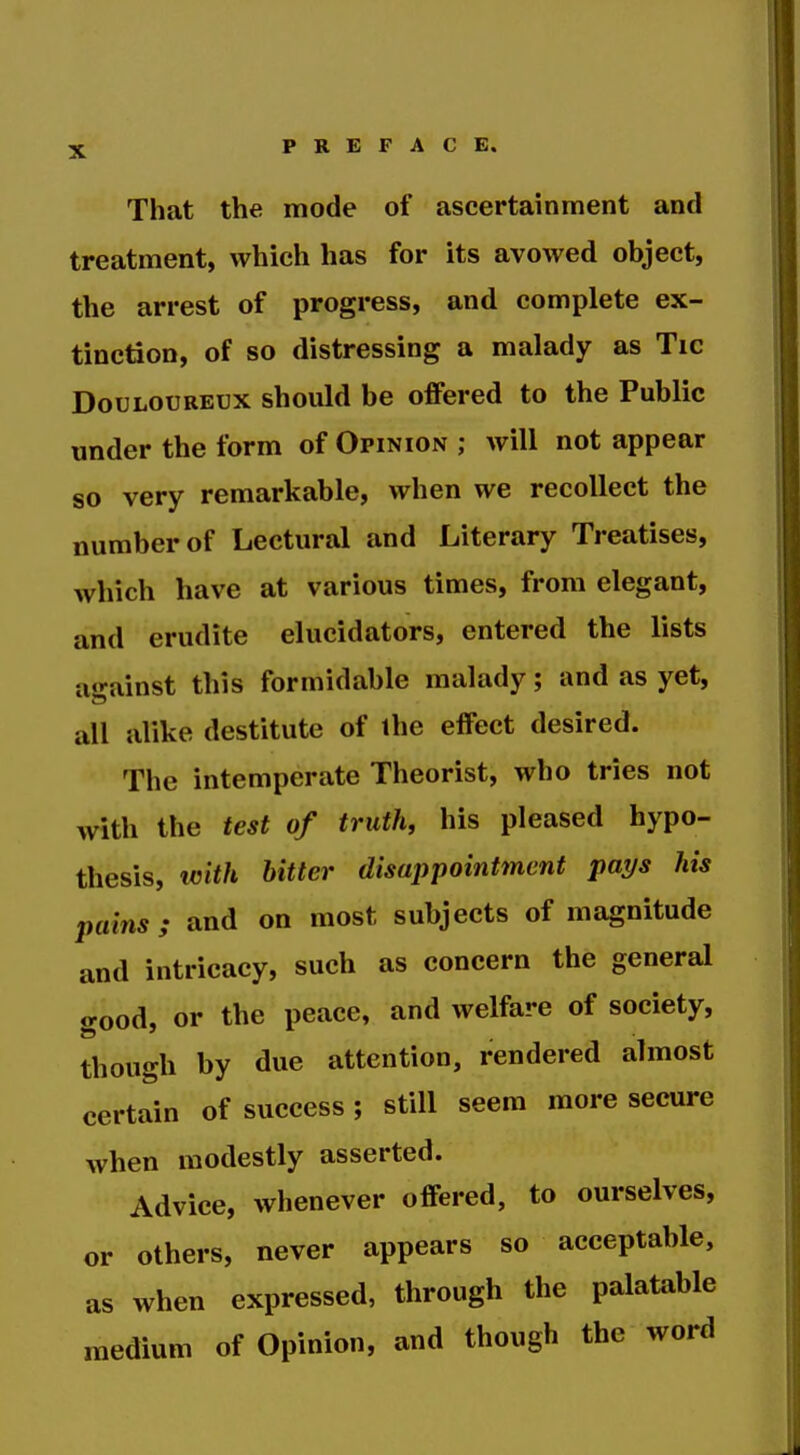 That the mode of ascertainment and treatment, which has for its avowed object, the arrest of progress, and complete ex- tinction, of so distressing a malady as Tic Douloureux should be offered to the Public under the form of Opinion ; will not appear so very remarkable, when we recollect the number of Lectural and Literary Treatises, which have at various times, from elegant, and erudite elucidators, entered the lists a«»-ainst this formidable malady; and as yet, all alike destitute of the effect desired. The intemperate Theorist, who tries not with the test of truth, his pleased hypo- thesis, icith hitter disappointment pays his pains; and on most subjects of magnitude and intricacy, such as concern the general good, or the peace, and welfare of society, though by due attention, rendered almost certain of success ; still seem more secure when modestly asserted. Advice, whenever offered, to ourselves, or others, never appears so acceptable, as when expressed, through the palatable medium of Opinion, and though the word