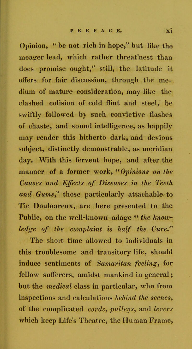 Opinion, be not rich in hope, but like the meager lead, which rather threat'nest than does promise ought,'' still, the latitude it offers for fair discussion, through the me- dium of mature consideration, may like the clashed colision of cold flint and steel, be swiftly followed by such convictive flashes of chaste, and sound intelligence, as happily may render this hitherto dark, and devious subject, distinctly demonstrable, as meridian day. With this fervent hope, and after the manner of a former work, Opinions on the Causes and Effects of Diseases in the Teeth and Gums,' those particularly attachable to Tic Douloureux, are here presented to the Public, on the well-known adage *' the know- ledge of the complaint is half the Cure.'* The short time allowed to individuals in this troublesome and transitory life, should induce sentiments of Samaritan feeling, for fellow sufferers, amidst mankind in general; but the medical class in particular, who from inspections and calculations behind the scenes, of the complicated cords, pulleys, and levers which keep Life's Theatre, the Human Frame,