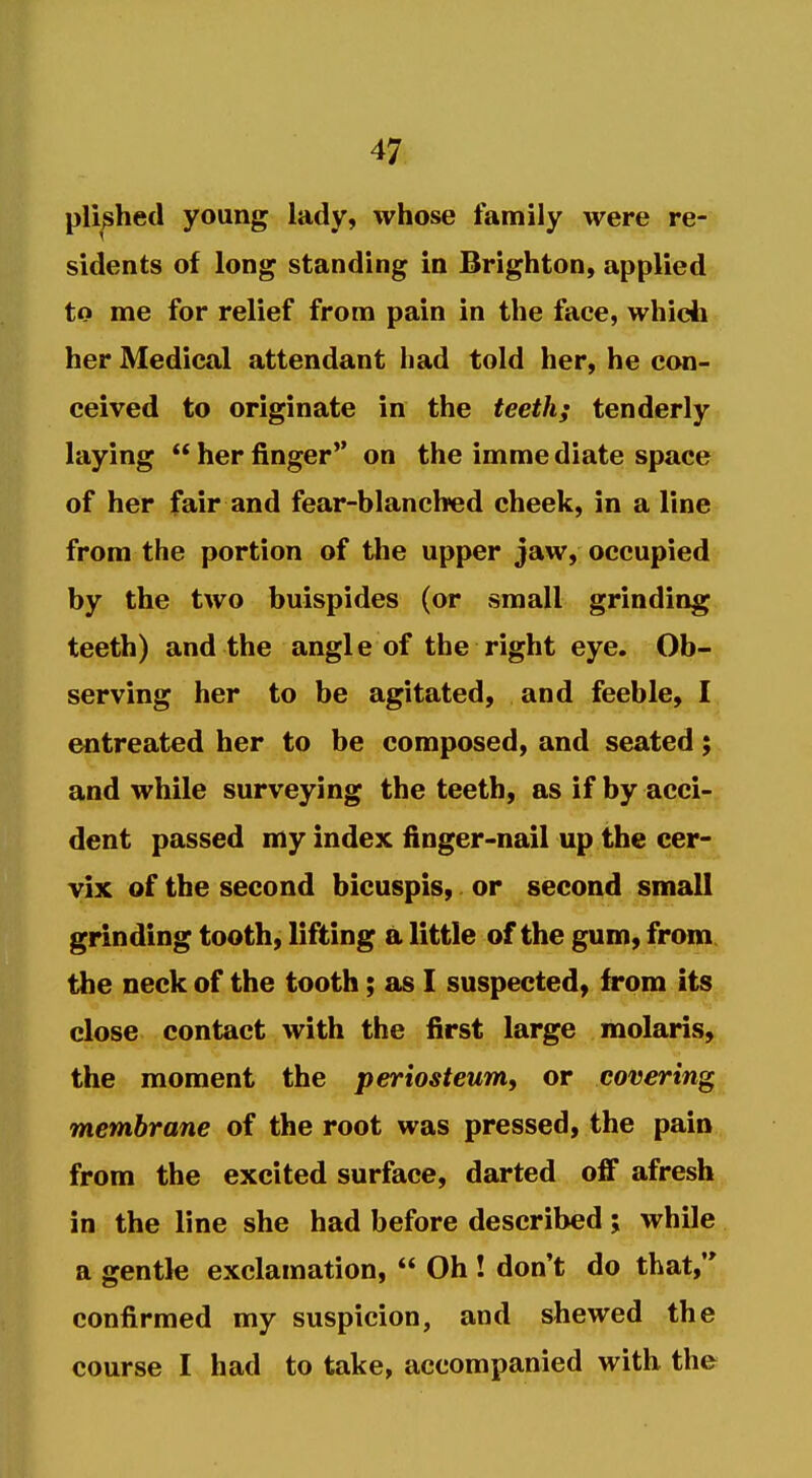 pli^hed young lady, whose family were re- sidents of long standing in Brighton, applied to me for relief from pain in the face, whidi her Medical attendant had told her, he con- ceived to originate in the teeth; tenderly laying  her finger on the imme diate space of her fair and fear-blanched cheek, in a line from the portion of the upper jaw, occupied by the two buispides (or small grinding teeth) and the angle of the right eye. Ob- serving her to be agitated, and feeble, I entreated her to be composed, and seated; and while surveying the teeth, as if by acci- dent passed my index finger-nail up the cer- vix of the second bicuspis, or second small grinding tooth, lifting a little of the gum, from, the neck of the tooth; as I suspected, from its close contact with the first large molaris, the moment the periosteum, or covering membrane of the root was pressed, the pain from the excited surface, darted off afresh in the line she had before described; while a gentle exclamation,  Oh ! don't do that, confirmed my suspicion, and shewed the course I had to take, accompanied with the