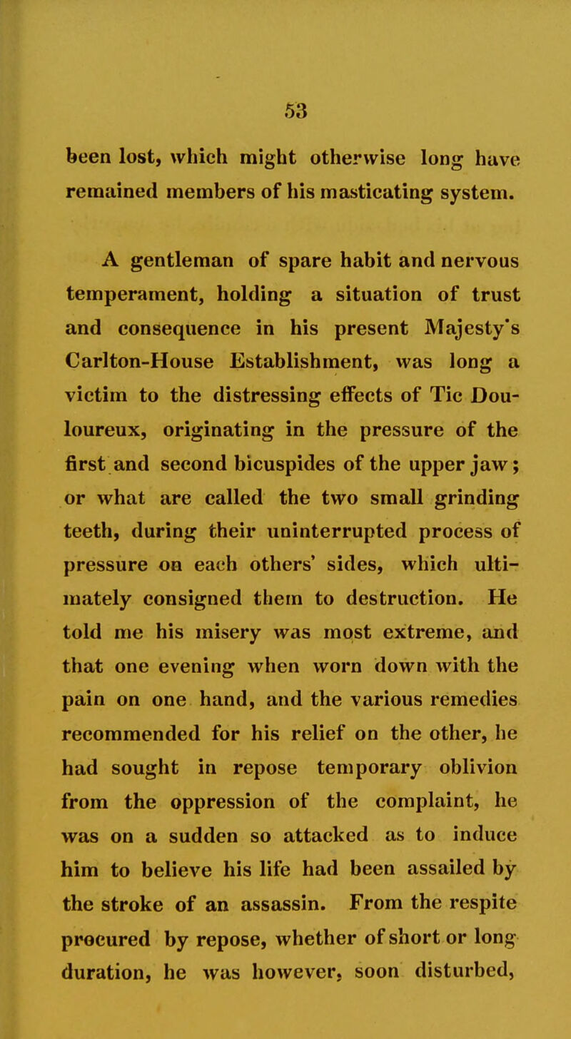 been lost, which might otherwise long have remained members of his masticating system. A gentleman of spare habit and nervous temperament, holding a situation of trust and consequence in his present Majesty's Carlton-House Establishment, was long a victim to the distressing effects of Tic Dou- loureux, originating in the pressure of the first and second bicuspides of the upper jaw; or what are called the two small grinding teeth, during their uninterrupted process of pressure on each others' sides, which ulti- mately consigned them to destruction. He told me his misery was most extreme, and that one evening when worn down with the pain on one hand, and the various remedies recommended for his relief on the other, he had sought in repose temporary oblivion from the oppression of the complaint, he was on a sudden so attacked as to induce him to believe his life had been assailed by the stroke of an assassin. From the respite procured by repose, whether of short or long duration, he was however, soon disturbed,