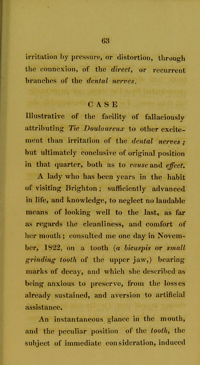 irritation by pressure, or distortion, through the connexion, of the direct, or recurrent branches of the dental nerves. CASE Illustrative of the facility of fallaciously attributing Tic Douloureux to other excite- ment than irritation of the dental nerves; but ultimately conclusive of original position in that quarter, both as to cawjye and effect, A lady who has been years in the habit of visiting Brighton ; sufficiently advanced in life, and knowledge, to neglect no laudable means of looking well to the last, as far as regards the cleanliness, and comfort of her mouth; consulted me one day in Novem- ber, 1822, on a tooth (a bicuspis or small grinding tooth of the upper jaw,) bearing marks of decay, and which she described as being anxious to preserve, from the losses already sustained, and aversion to artificial assistance. An instantaneous glance in the mouth, and the peculiar position of the toothy the subject of immediate consideration, induced