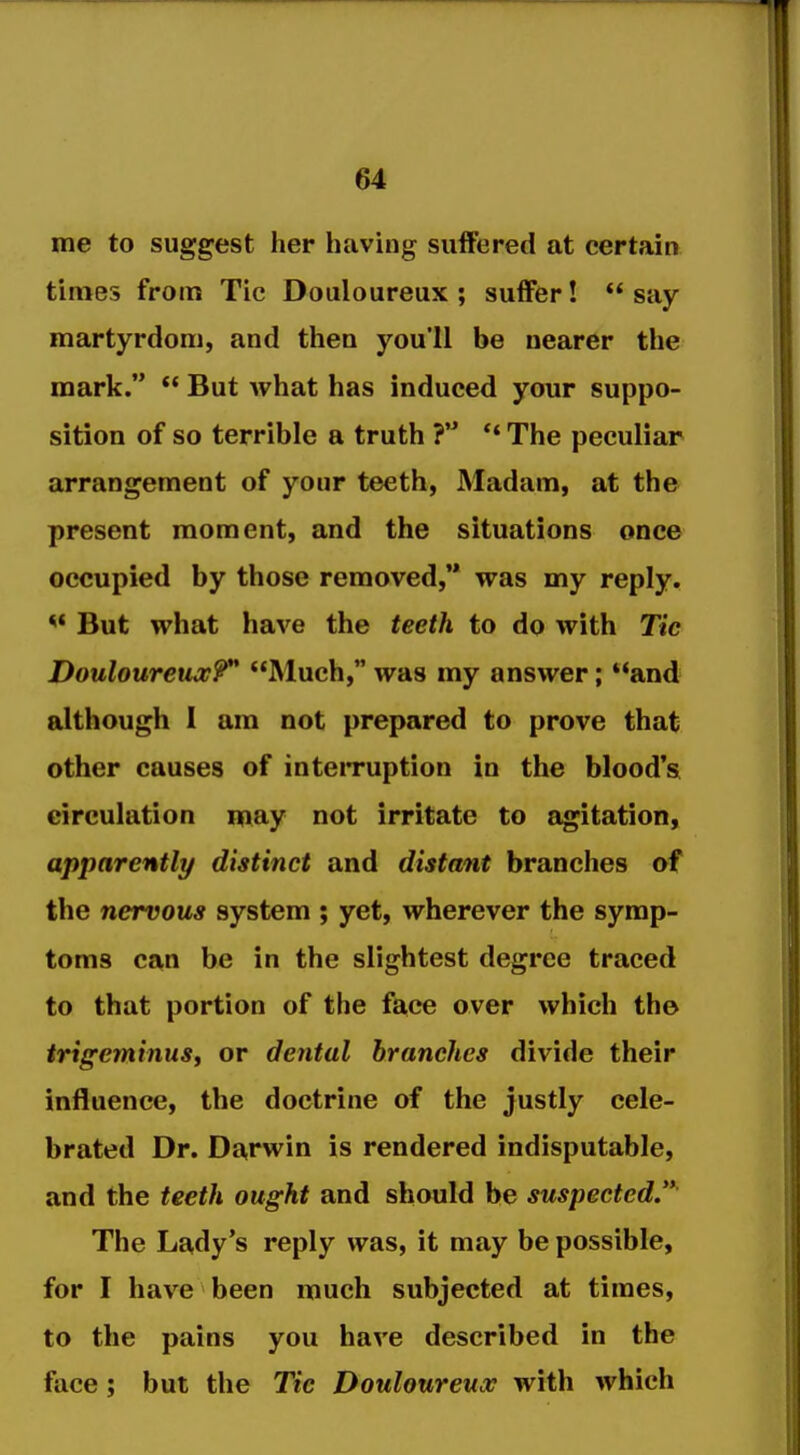 me to suggest her having suffered at certain times from Tic Douloureux ; suffer!  say martyrdom, and then you'll be nearer the mark.  But what has induced your suppo- sition of so terrible a truth ** The peculiar arrangement of your teeth, Madam, at the present moment, and the situations once occupied by those removed,'* was my reply. *' But what have the teeth to do with Tic Douloureux?** JMuch, was my answer; and although 1 am not prepared to prove that other causes of inteiTuption in the blood's circulation may not irritate to agitation, apparently distinct and distant branches of the nervous system ; yet, wherever the symp- toms can be in the slightest degree traced to that portion of the fa,ce over which the trigeminusf or dental branches divide their influence, the doctrine of the justly cele- brated Dr. Darwin is rendered indisputable, and the teeth ought and should be suspected.'* The Lady's reply was, it may be possible, for I have been much subjected at times, to the pains you have described in the face; but the Tic Douloureux with which