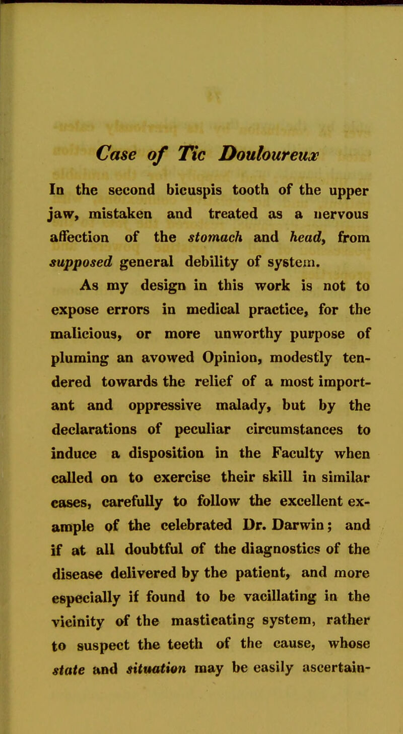 Case of Tic Douloureuoe In the second bicuspis tooth of the upper jaw, mistaken and treated as a nervous affection of the stomach and head, from supposed general debility of system. As my design in this work is not to expose errors in medical practice, for the malicious, or more unworthy purpose of pluming an avowed Opinion, modestly ten- dered towards the relief of a most import- ant and oppressive malady, but by the declarations of peculiar circumstances to induce a disposition in the Faculty when called on to exercise their skill in similar cases, carefully to follow the excellent ex- ample of the celebrated Dr. Darwin; and if at all doubtful of the diagnostics of the disease delivered by the patient, and more especially if found to be vacillating in the vicinity of the masticating system, rather to suspect the teeth of the cause, whose state and situation may be easily ascertain-