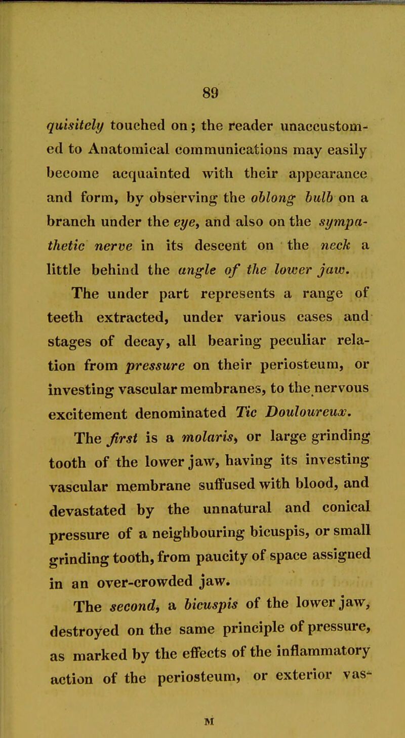 quisitely touched on; the reader unaccustom- ed to Anatomical communications may easily become acquainted with their appearance and form, by observing the oblong bulb on a branch under the e^e, and also on the sympa- thetic nerve in its descent on the neck a little behind the angle of the lower jaw. The under part represents a range of teeth extracted, under various cases and stages of decay, all bearing peculiar rela- tion from pressure on their periosteum, or investing vascular membranes, to the nervous excitement denominated Tic Douloureux, The first is a molaris^ or large grinding tooth of the lower jaw, having its investing vascular membrane suiFused with blood, and devastated by the unnatural and conical pressure of a neighbouring bicuspis, or small grinding tooth, from paucity of space assigned in an over-crowded jaw. The second, a bicuspis of the lower jaw^ destroyed on the same principle of pressure, as marked by the eflFects of the inflammatory action of the periosteum, or exterior vas- M