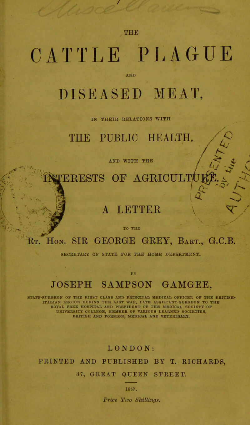 THE CATTLE PLAGUE AND DISEASED MEAT, IN THEIR RELATIONS WITH THE PUBLIC HEALTH, AND WITH THE / ,'<r i,' / ■ S ItoERESTS OF AGRICULTU^. *^H^^Ji A LETTER \ T/ TO THE Rt.*Hon. sir GEORGE GREY, Bart., G.C.B. SECEETABY OF STATE FOB THE HOME DEPARTMENT. JOSEPH SAMPSON GAMGEE, STAFF-SnBOEON OP THE FIRST CLASS AND PRINCIPAL MEDICAL OFFICER OF THE BRITISH- ITALIAN LEGION DURINO THE LAST WAR, LATE ASSISTANT-SOBQEON TO THE ROYAL FREE HOSPITAL AND PRESIDENT OP THE MEDICAL SOCIETY OP UNIVERSITY COLLEGE, MEMBER OF VARIOUS LEARNED SOCIETIES, BRITISH AND FOBEtON, MEDICAL AND VETERINARY. LONDON: PRINTED AND PUBLISHED BY T. RICHARDS, 37, GREAT QUEEN STREET. 1867. Price Two SUilliiigs.