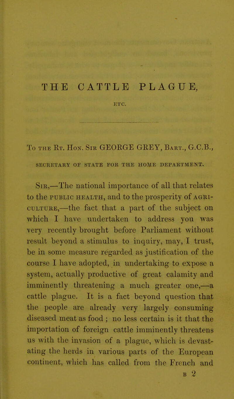 THE CATTLE PLAGUE, ETC. To THE Rt. Hon. Sir GEORGE GREY, Bart., G.C.B., SECRETARY OF STATE FOR THE HOHE DEPARTMENT. Sir,—The national importance of all that relates to the PUBLIC HEALTH, and to the prosperity of agri- culture,—the fact that a part of the subject on which I have undertaken to address you was very recently brought before Parliament without result beyond a stimulus to inquiry, may, I trust, be in some measure regarded as justification of the course I have adopted, in undertaking to expose a system, actually productive of great calamity and imminently threatening a much greater one,—a cattle plague. It is a fact beyond question that the people are already very largely consuming diseased meat as food ; no less certain is it that the importation of foreign cattle imminently threatens us with the invasion of a plague, which is devast- ating the herds in various parts of the European continent, which has called from the French and B 2