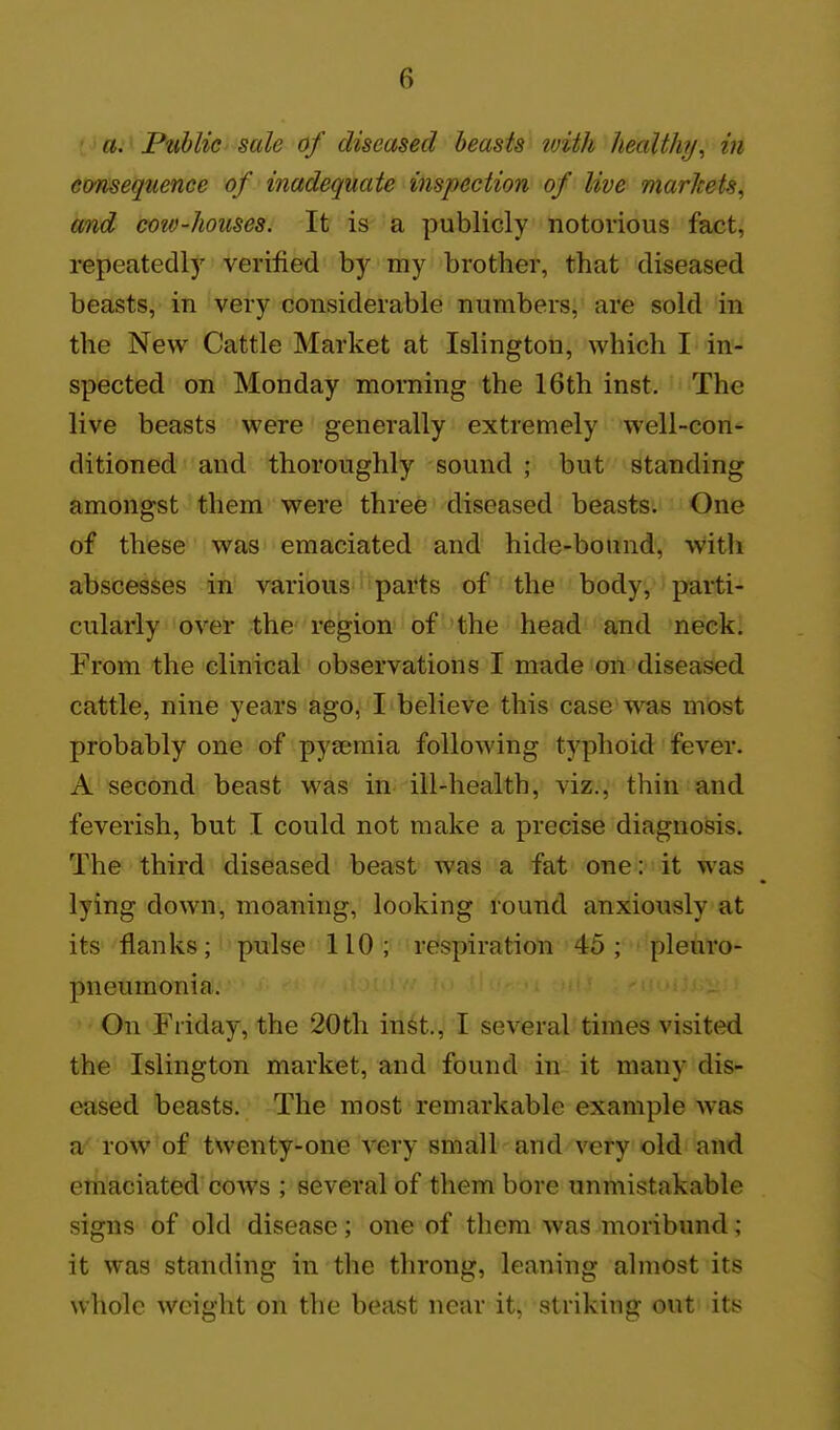 a. Public sale of diseased beasts with health?/, in consequence of inadequate inspection of live markets, and cow-houses. It is a publicly notoiious fact, repeatedly verified by my brother, that diseased beasts, in very considerable numbers, are sold in the New Cattle Market at Islington, which I in- spected on Monday morning the 16th inst. The live beasts were generally extremely well-con- ditioned and thoroughly sound ; but standing amongst them were three diseased beasts. One of these was emaciated and hide-bound, with abscesses in various parts of the body, parti- cularly over the region of the head and neck. From the clinical observations I made on diseased cattle, nine years ago, I believe this case was most probably one of pyaemia following typhoid fever. A second beast was in ill-health, viz., thin and feverish, but I could not make a precise diagnosis. The third diseased beast was a fat one: it was lying down, moaning, looking round anxiously at its flanks; pulse 110; respiration 45; pleuro- pneumonia. On Friday, the 20th inst., I several'times visited the Islington market, and found in it many dis- eased beasts. The most remarkable example was a' row of twenty-one very small and very old and emaciated cows ; several of them bore unmistakable signs of old disease; one of them was moribund; it was standing in the throng, leaning almost its whole weight on the beast near it, striking out its