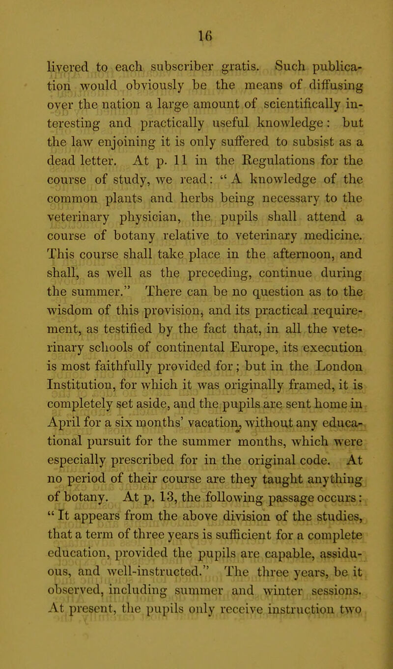 liyered to each subscriber gratis. Such publica- tion :vyould obviously be the means of diffusing over the nation a large amount of scientifically in- teresting and practically useful knowledge: but t^e law enjoining it is only suffered to subsist as a diead letter. At p. 11 in the Regulations for the course of study, we read:  A knowledge of the common plants and herbs being necessary to the veterinary physician, the pupils shall attend a course of botany relative to veterinary medicine. This course shall take place in the afternoon, and shall, as well as the preceding, continue during the summer. There can be no question as to the wisdom of this provision, and its practical require- ment, as testified by the fact that, in all the vete- rinary schools of continental Europe, its execution is most faithfully provided for; but in the London Institution, for which it was originally framed, it is completely set aside, and the pupils are sent home in April for a six months' vacation, without any educa- tional pursuit for the summer months, which were especially prescribed for in the original code. At no period of their course are they taught anything of botany. At p. 13, the following passage occurs: It appears from the above division of the studies, that a term of three years is sufficient for a complete education, provided the pupils are capable, assidu- ous, and well-instructed. The three years, be it observed, including summer and winter sessions. At present, the pupils only receive instruction two