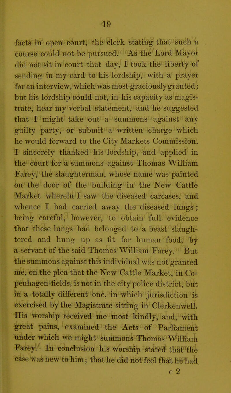 1& facts in opetl''''fc3ui^'the clerk stating that such a course could not be pursued. As the Lord Mayor did not sit in court that day, I took thfe liberty of sending in my card to his lordship, with a prayer for an interview, which was most graciously granted; but his lordship could not, in his capacity as magis- trate, hear my verbal statement, and he suggested that I might take out a summons against any guilty party, or submit' a written charge which he would forward to the City Markets Commission, I sincerely thanked his lordship, and applied in the court for a summons against Thomas William Farey, the slaughterman, whose name was painted on the door of the building in the New Cattle Market wherein I saw the diseased carcases, and whence I had carried away the diseased lungs ; being careful, however, to obtain full evidence that these lungs had belonged to a beast slaugh- tered and hung up as fit for human food, by a servant of the said Thomas William Farey. But the summons against this individual was not granted me, on the plea that the New Cattle Market, in Co- penhagen-fields, is not in the city police district, but in a totally different one, in which jurisdiction is exercised by the Magistrate sitting in Clerkenwell. His worship received me most kindly, and, with great pains, examined the Acts of Parliament under which we might summons Thomas Williarti Farey. In conclusion his worship stated that'thfe case Tyas new to him; that he did not feel that he had