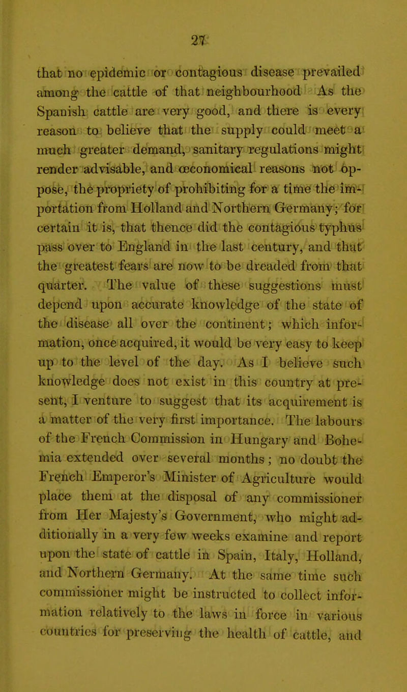 2%: that no epidemic rw'^'contagious disease prevailed^ among the cattle of that neighbourhood As the^' Spanish cattle are very good, and there is everyj reason to believe that the - supply could • rnett' 'fii much greater demand, sanitary regulations might' render advisable, and ceconomical reasons not bp- pose, the propriety of prohibiting for a time the im'4 portation from Holland and Northern Germany;'ftitfl certain' it is, that thence did the contagious typhu%^ pass over to England in the last century, and thaC^ the greatest fears are now to be dreaded from that' quarteil i^The' value of these suggestions must* depend upon accurate knowledge of the state of the disease all over the continent; which infor*-' mation, once acquired, it would be very easy to keep' up to the level of the day. As I believe such knowledge does not exist in this country at prei-' sent, i venture to suggest that its acquirement is a matter of the very first importance. The labours of the French Commission in Hungary and Bohe'-- mia extended over several months; no doubt the' French Emperor's Minister of Agriculture would place them at the disposal of any commissioner from Her Majesty's Government, who might adi-. ditionally in a very few weeks examine and report upon the state of cattle in Spain, Italy, HoUandv and Northern Germany. At the same time such commissioner might be instructed to collect infor- mation relatively to the laws in force in various countries for preserving the health of cattle, and