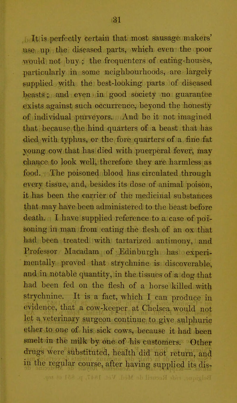 It: is perfectly certain that most sausage makers' use up. the diseased parts, which even the poor would not buy ; the frequenters of eating-houses, particularly in some neighbourhoods, are largely supplied with the best-looking parts of diseased beasts; and even • in good society no guarantee exists against such occurrence, beyond the honesty of individual purveyors. And be it not imagined that because the hind quarters of a beast that has died, with typhus, or the fore quarters of a fineifat young cow that has died with puerperal fever, may chance to look well, therefore they are harmless as food./i iThe poisoned blood has circulated through every tissue, and, besides its dose of animal poison, it has been the carrier of the medicinal substances that may have been administered to the beast before death. I have supplied reference to a case of poi- soning in man from eating the flesh of an ox that had been treated with tartarized antimony, and Professor Macadam of Edinburgh has experi- mentally proved that strychnine is discoverable, and in notable quantity, in the tissues of a dog that had been fed on the flesh of a horse killed with strychnine. It is a fact, which I catt produce in evidence, that a cow-keeper at Chelsea, would not let a veterinary surgeon continue to give sulphuric ether to one of his sick cows, because it had been smelt in the milk by one of his customers: Other drugs>ere substituted, health did not return, ani *??ir 5v^)^% ^:°^TF'^ft^^ ^^^^^ supplied itsdis-