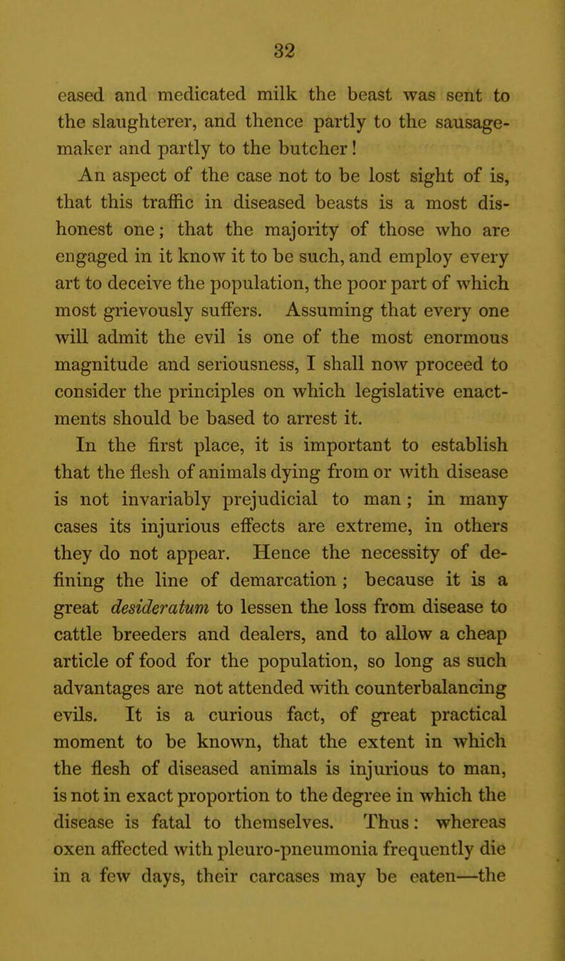 eased and medicated milk the beast was sent to the slaughterer, and thence partly to the sausage- maker and partly to the butcher! An aspect of the case not to be lost sight of is, that this traffic in diseased beasts is a most dis- honest one; that the majority of those who are engaged in it know it to be such, and employ every art to deceive the population, the poor part of which most grievously suffers. Assuming that every one will admit the evil is one of the most enormous magnitude and seriousness, I shall now proceed to consider the principles on which legislative enact- ments should be based to arrest it. In the first place, it is important to establish that the flesh of animals dying from or with disease is not invariably prejudicial to man; in many cases its injurious effects are extreme, in others they do not appear. Hence the necessity of de- fining the line of demarcation; because it is a great desideratum to lessen the loss from disease to cattle breeders and dealers, and to allow a cheap article of food for the population, so long as such advantages are not attended with counterbalancing evils. It is a curious fact, of great practical moment to be known, that the extent in which the flesh of diseased animals is injurious to man, is not in exact proportion to the degree in which the disease is fatal to themselves. Thus: whereas oxen affected with pleuro-pneumonia frequently die in a few days, their carcases may be eaten—the