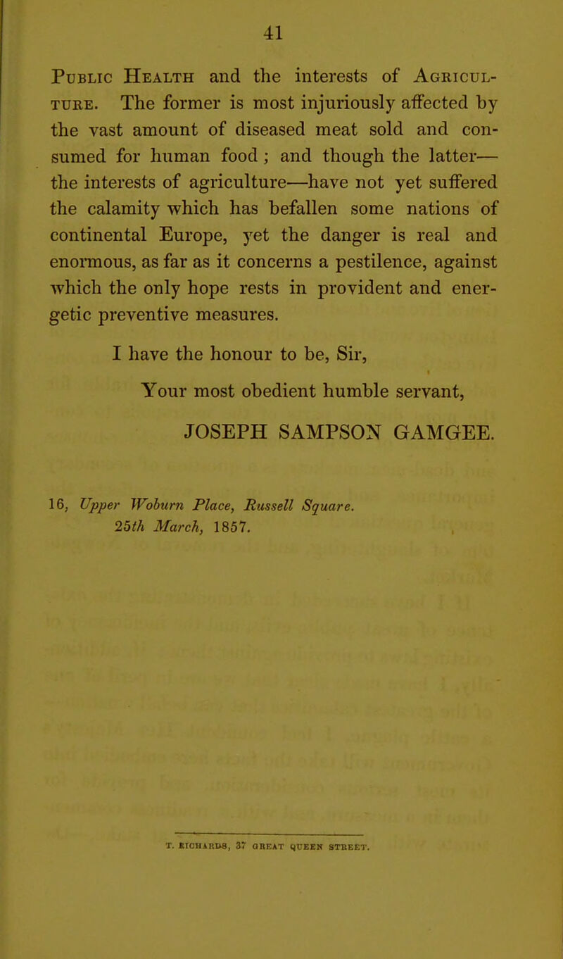 Public Health and the interests of Agricul- ture. The former is most injuriously affected by the vast amount of diseased meat sold and con- sumed for human food; and though the latter— the interests of agriculture—have not yet suffered the calamity which has befallen some nations of continental Europe, yet the danger is real and enomous, as far as it concerns a pestilence, against ■which the only hope rests in provident and ener- getic preventive measures. I have the honour to be, Sir, Your most obedient humble servant, JOSEPH SAMPSON GAMGEE. 16, Upper Wohurn Place, Russell Square. 2bth March, 1857. T. •ICUARD8, 37 GREAT IJCEEN STBEET.