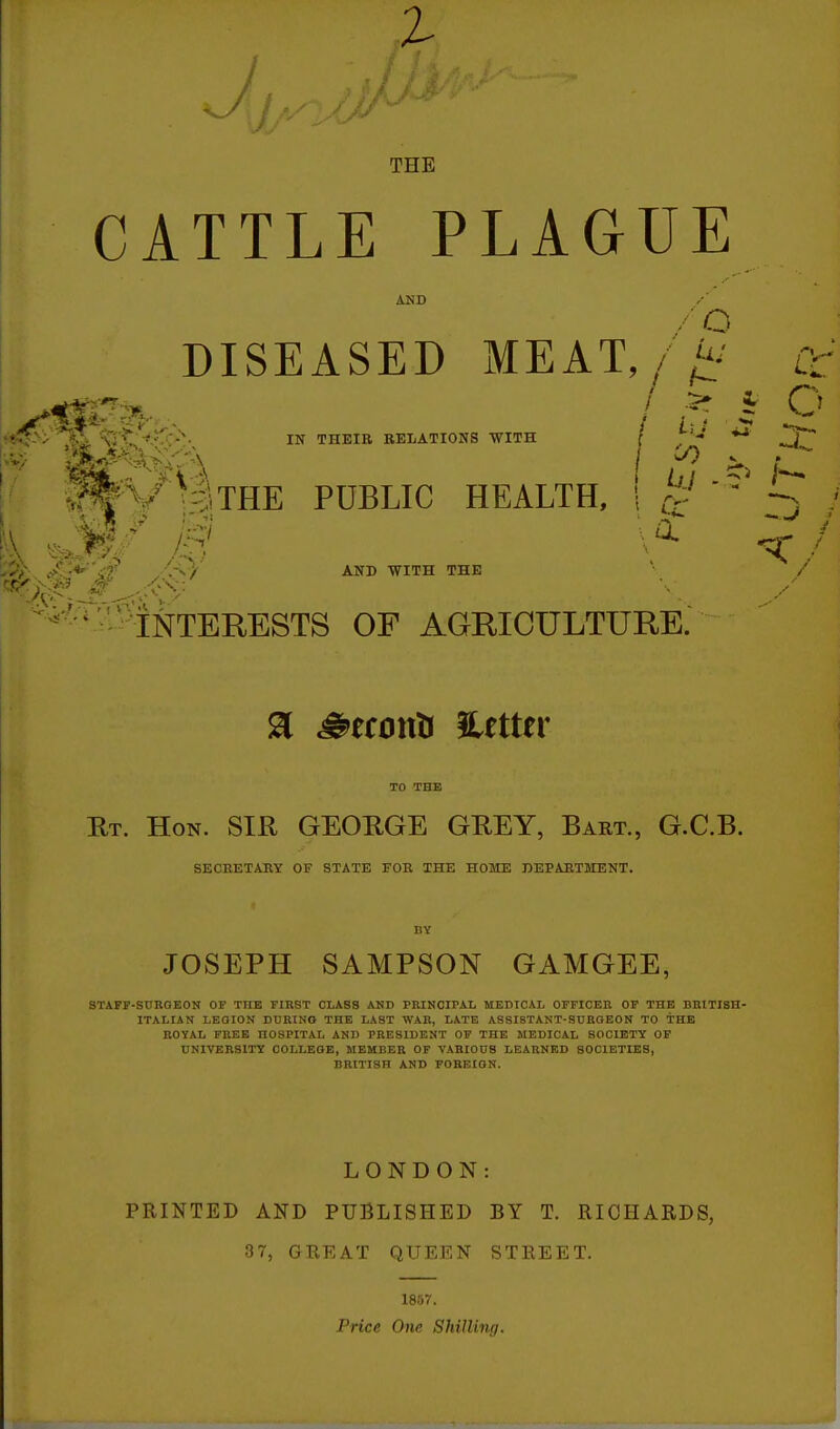 THE CATTLE PLAGUE AND DISEASED MEAT / 5 ^ *A ■vTt:V-v'>. IN THEIR BEIATIONS WITH I *^ public health, 1 ^ AND WITH THE INTERESTS OF AGRICULTURE. TO THE Rt. Hon. SIR GEORGE GREY, Bart., G.C.B. SECRETARY OF STATE FOR THE HOME DEPARTMENT. HY JOSEPH SAMPSON GAMGEE, STAFF-SnROEON OF THE FIRST CLASS AND PRINCIPAL MEDICAL OFFICER OF THE BRITISH- ITALIAN LEOION DURINO THE LAST WAR, LATE ASSISTANT-SCROEON TO THE ROYAL FREE HOSPITAL AND PRESIDENT OF THE MEDICAL SOCIETY OF UNIVERSITY COLLEGE, MEMBER OF VARIOUS LEARNED SOCIETIES, BRITISH AND FOREIGN. LONDON: PRINTED AND PUBLISHED BY T. RICHARDS, 37, GREAT QUEEN STREET. 1857. Price One Shilling.