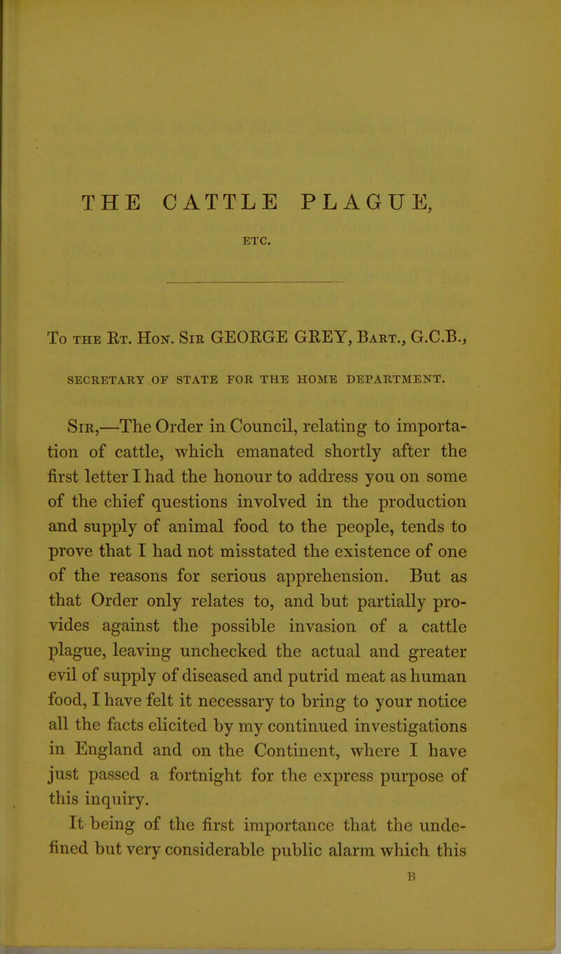 THE CATTLE PLAGUE, ETC. To THE Rt. Hon. Sir GEORGE GREY, Bart,, G.C.B., SECRETARY OF STATE FOR THE HOME DEPARTMENT. Sir,—The Order in Council, relating to importa- tion of cattle, which emanated shortly after the first letter I had the honour to address you on some of the chief questions involved in the production and supply of animal food to the people, tends to prove that I had not misstated the existence of one of the reasons for serious apprehension. But as that Order only relates to, and but partially pro- vides against the possible invasion of a cattle plague, leaving unchecked the actual and greater evil of supply of diseased and putrid meat as human food, I have felt it necessary to bring to your notice all the facts elicited by my continued investigations in England and on the Continent, where I have just passed a fortnight for the express purpose of this inquiry. It being of the first importance that the unde- fined but very considerable public alarm which this