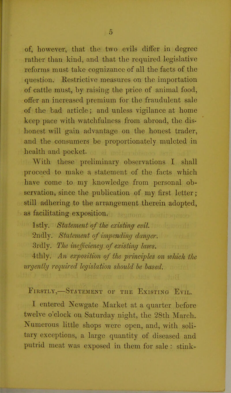 of, however, that the two evils diiFer in degree rather than kind, and that the required legislative reforms must take cognizance of all the facts of the question. Restrictive measures on the importation of cattle must, by raising the price of animal food, offer an increased premium for the fraudulent sale of the bad article; and unless vigilance at home keep pace with watchfulness from abroad, the dis- honest will gain advantage on the honest trader, and the consumers be proportionately mulcted in health and pocket. With these preliminary observations I shall proceed to make a statement of the facts which have come to my knowledge from personal ob- servation, since the publication of my first letter; still adhering to the arrangement therein adopted, as facilitating exposition. Istly. Statement of the existing evil. 2ndly. Statement of impending danger. 3rdly. The inefficiency of existing laws. 4thly, An exposition of the principles on ivhich the urgently required legislation should he based. Firstly,—Statement of the Existing Evil. I entered Newgate Market at a quarter before twelve o'clock on Saturday night, the 28th March. Numerous little shops were open, and, with soli- tary exceptions, a large quantity of diseased and putrid meat was exposed in them for sale : stink-