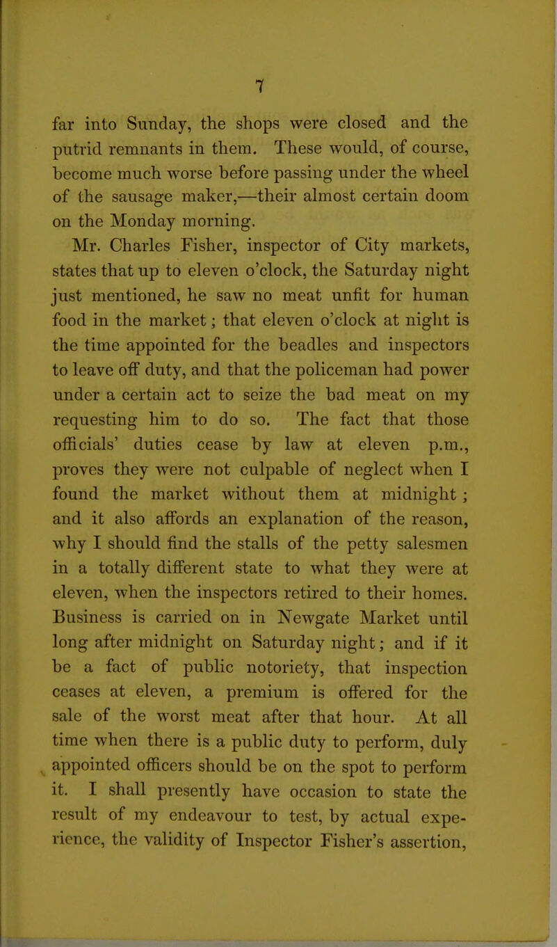 far into Sunday, the shops were closed and the putrid remnants in them. These would, of course, become much worse before passing under the wheel of the sausage maker,—their almost certain doom on the Monday morning. Mr. Charles Fisher, inspector of City markets, states that up to eleven o'clock, the Saturday night just mentioned, he saw no meat unfit for human food in the market; that eleven o'clock at night is the time appointed for the beadles and inspectors to leave off duty, and that the policeman had power under a certain act to seize the bad meat on my requesting him to do so. The fact that those officials' duties cease by law at eleven p.m., proves they were not culpable of neglect when I found the market without them at midnight; and it also affords an explanation of the reason, why I should find the stalls of the petty salesmen in a totally different state to what they were at eleven, when the inspectors retired to their homes. Business is carried on in Newgate Market until long after midnight on Saturday night; and if it be a fact of public notoriety, that inspection ceases at eleven, a premium is offered for the sale of the worst meat after that hour. At all time when there is a public duty to perform, duly appointed officers should be on the spot to perform it. I shall presently have occasion to state the result of my endeavour to test, by actual expe- rience, the validity of Inspector Fisher's assertion.