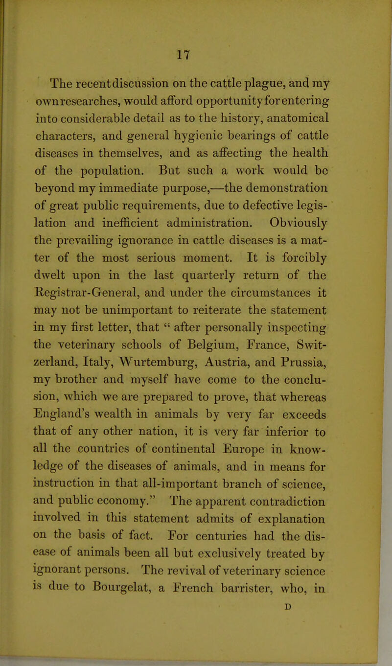 The recent discussion on the cattle plague, and my own researches, would afford opportunity for entering into considerable detail as to the history, anatomical characters, and general hygienic bearings of cattle diseases in themselves, and as affecting the health of the population. But such a work would be beyond my immediate purpose,—the demonstration of great public requirements, due to defective legis- lation and inefficient administration. Obviously the prevailing ignorance in cattle diseases is a mat- ter of the most serious moment. It is forcibly dwelt upon in the last quarterly return of the Registrar-General, and under the circumstances it may not be unimportant to reiterate the statement in my first letter, that  after personally inspecting the veterinary schools of Belgium, France, Swit- zerland, Italy, Wurtemburg, Austria, and Prussia, my brother and myself have come to the conclu- sion, which we are prepared to prove, that whereas England's wealth in animals by very far exceeds that of any other nation, it is very far inferior to all the countries of continental Europe in know- ledge of the diseases of animals, and in means for instruction in that all-important branch of science, and public economy. The apparent contradiction involved in this statement admits of explanation on the basis of fact. For centuries had the dis- ease of animals been all but exclusively treated by ignorant persons. The revival of veterinary science is due to Bourgelat, a French barrister, who, in D