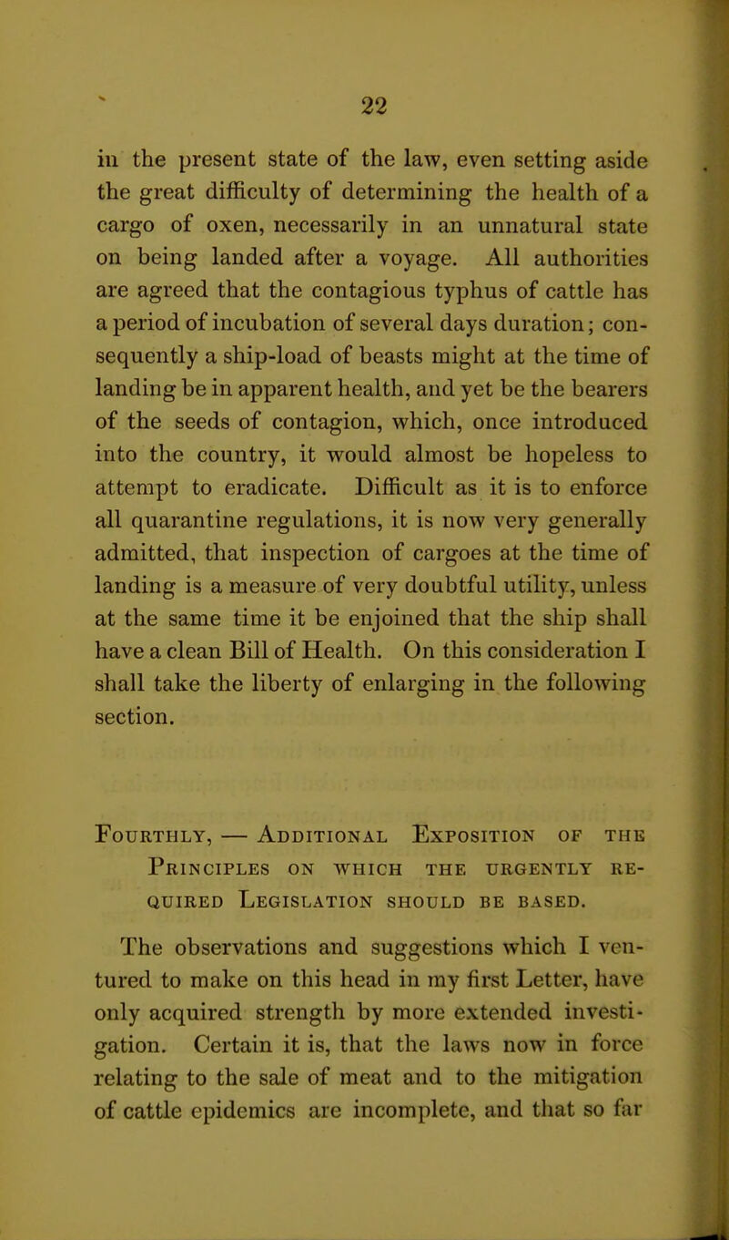 ill the present state of the law, even setting aside the great difficulty of determining the health of a cargo of oxen, necessarily in an unnatural state on being landed after a voyage. All authorities are agreed that the contagious typhus of cattle has a period of incubation of several days duration; con- sequently a ship-load of beasts might at the time of landing be in apparent health, and yet be the bearers of the seeds of contagion, which, once introduced into the country, it would almost be hopeless to attempt to eradicate. Difficult as it is to enforce all quarantine regulations, it is now very generally admitted, that inspection of cargoes at the time of landing is a measure of very doubtful utility, unless at the same time it be enjoined that the ship shall have a clean Bill of Health. On this consideration I shall take the liberty of enlarging in the following section. Fourthly, — Additional Exposition of the Principles on which the urgently re- quired Legislation should be based. The observations and suggestions which I ven- tured to make on this head in my first Letter, have only acquired strength by more extended investi- gation. Certain it is, that the laws now in force relating to the sale of meat and to the mitigation of cattle epidemics are incomplete, and that so far