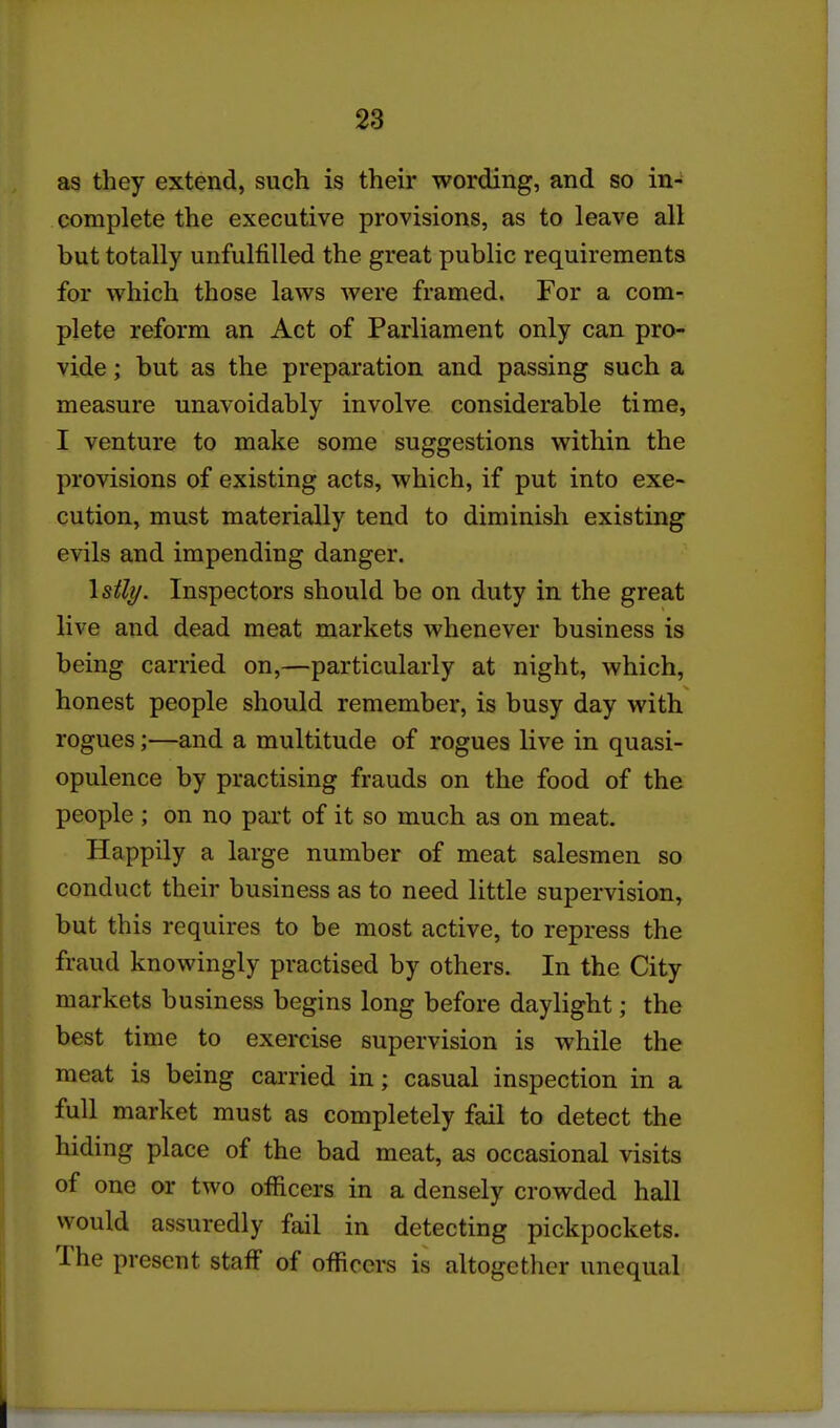 as they extend, such is their wording, and so in-^ complete the executive provisions, as to leave all but totally unfulfilled the great public requirements for which those laws were framed. For a com- plete reform an Act of Parliament only can pro- vide ; but as the preparation and passing such a measure unavoidably involve considerable time, I venture to make some suggestions within the provisions of existing acts, which, if put into exe- cution, must materially tend to diminish existing evils and impending danger. \stly. Inspectors should be on duty in the great live and dead meat markets whenever business is being carried on,—particularly at night, which, honest people should remember, is busy day with rogues;—and a multitude of rogues live in quasi- opulence by practising frauds on the food of the people; on no part of it so much as on meat. Happily a large number of meat salesmen so conduct their business as to need little supervision, but this requires to be most active, to repress the fraud knowingly practised by others. In the City markets business begins long before daylight; the best time to exercise supervision is while the meat is being carried in; casual inspection in a full market must as completely fail to detect the hiding place of the bad meat, as occasional visits of one or two officers in a densely crowded hall would assuredly fail in detecting pickpockets. The present staff of officers is altogether unequal