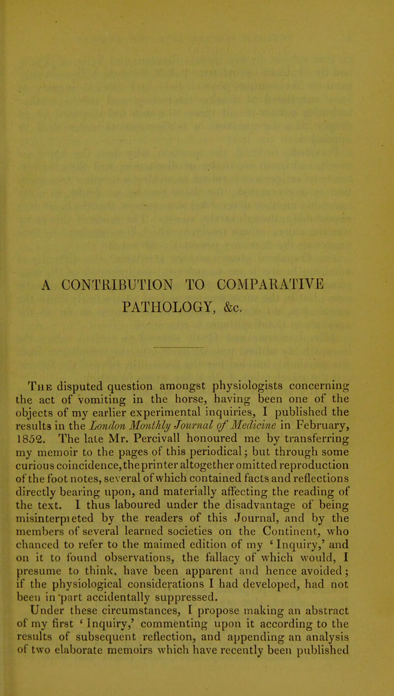 A CONTRIBUTION TO COMPARATIVE PATHOLOGY, &c. The disputed question amongst physiologists concerning the act of vomiting in the horse, having been one of the objects of my earlier experimental inquiries, I published the results in the London Monthly Jo%mial of Medicine in February, 1852. The late Mr. Percivall honoured me by transferring my memoir to the pages of this periodical; but through some curious coincidence,the printer altogether omitted reproduction of the foot notes, several of which contained facts and reflections directly bearing upon, and materially affecting the reading of the text. 1 thus laboured under the disadvantage of being misinterpieted by the readers of this Journal, and by the members of several learned societies on the Continent, who chanced to refer to the maimed edition of my ' Inquiry,' and on it to found observations, the fallacy of which would, I presume to think, have been apparent and hence avoided; if the physiological considerations I had developed, had not been in part accidentally suppressed. Under these circumstances, I propose making an abstract of my first ' Inquiry,' commenting upon it according to the results of subsequent reflection, and appending an analysis of two elaborate memoirs which have recently been published