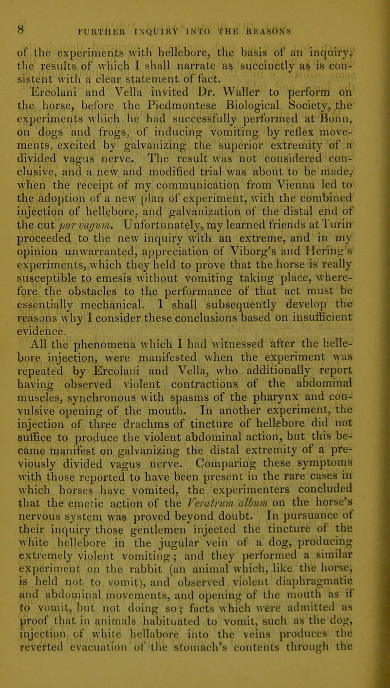 y FUUTHEll INQUIRY INTO 'ilBE 'ftlCASONS of the experimenis w'ith hellebore, the basis of an inquirj'j the results of which I shall narrate as succinctly as is con- sistent with a clear statement of fact. Ercolani and Vella invited Dr. Waller to perform on the horse, before the Piedmontese Biological Society, the experiments which he had successfully performed at Bonn, on dogs and frogs, of inducing vomiting by reflex move- ments, excited by galvanizing the superior extremity of a divided vagus nerve. The result was not considered con- clusive, and a new and modified trial was about to be made,- when the receipt of my communication from Vienna led to the adoption of a new plan of experiment, with the combined injection of hellebore, and galvanization of the distal end of the cut /)fiff vagum. Unfortunately^ my learned friends at Turin proceeded to the new inquiry w'ith an extreme, and in my opinion unwarranted, appreciation of Viborg's and Hering's experiments, which they held to px'ove that the horse is really susceptible to emesis without vomiting taking place, where- fore the obstacles to the performance of that act must be essentially mechanical. 1 shall subsequently develop the reasons why I consider these conclusions based on insufficient evidence. All the phenomena which I had witnessed after the helle- bore injection, were manifested when the experiment was repeated by Ercolani and Vella, who additionally report having observed violent contractions of the abdominal muscles, synchronous with spasms of the pharynx and con- vulsive opening of the mouth. In another experiment, the injection of three drachms of tincture of hellebore did not suffice to produce the violent abdominal action, but this be- came manifest on galvanizing the distal extremity of a pre- viously divided vagus nerve. Comparing these symptoms with those reported to have been present in the rare cases in which horses have vomited, the experimenters concluded that the emetic action of the Feratnm album on the horse's nervous system was proved beyond doubt. In pursuance ot their inquiry those gentlemen injected the tincture of the white hellebore in the jugular vein of a dog, producing extremely violent vomiting; and they ])ei'formed a similar experiment on the rabbit (an animal which, like the horse, is held note to vomit), and observed violent diaphragmatic and abdominal movements, and opening of the mouth as if to vomit, but not doing so; facts which were admitted as proof that in animals habituated to vomit, such as the dog, injection of white hellabore into the veins produces the reverted evacuation of the stomach's contents through the