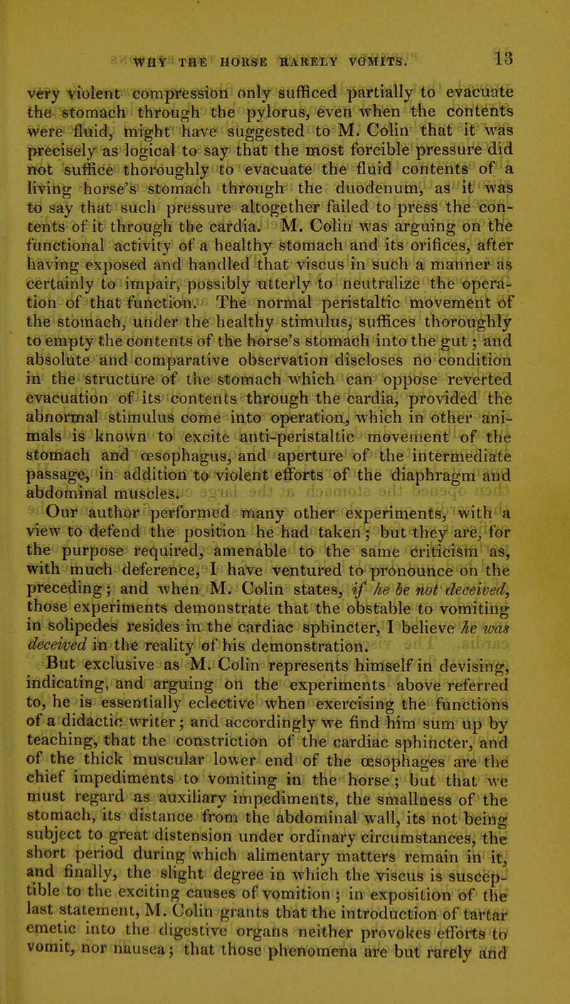 v6ry violent compression only sufficed partially to evacuate the stomach through the pylorus, even when the contents were fluid, might have suggested to M. Colin that it was precisely as logical to say that the most forcible pressure did not suffice thoroughly to evacuate the fluid contents of a living horse's stomacli through the duodenum, as it was to say that such pressure altogether failed to press the con- tents of it through the cardia. M. Colin was arguing on the functional activity of a healthy stomach and its orifices, after having exposed and handled that viscus in such a manner as certainly to impair, possibly utterly to neutralize the opera- tion of that function. The normal peristaltic movement of the stomach, under the healthy stimulus, suffices thoroughly to empty the contents of the horse's stomach into the gut; and absolute and comparative observation discloses no condition in the structure of the stomach which Can'oppose reverted evacuation of its contents through the cardia, provided the abnormal stimulus come into operation, which in other ani- mals is known to excite anti-peristaltic movement of the stomach and oesophagus, and aperture of the intermediate passage, in addition to violent efforts of the diaphragm and abdominal muscles. i Our author pei'formed many other experiments,with''a view to defend the position he had taken ; but they arfe^^fOr the purpose required, amenable to the same criticism as, with much deference, I have ventured to pronounce on the preceding; and when M. Colin states, if he be not deceived, those experiments demonstrate that the obstable to vomiting in solipedes resides in the cardiac sphincter, I believe he was </ec^waf in the reality of his demonstration. ' ruf i.s:, But exclusive as M. Colin represents himself in devising, indicating, and arguing on the experiments above referred to, he is essentially eclective when exercising the functions of a didactic writer; and accordingly we find him sum up by teaching, that the constriction of the cardiac sphincter, and of the thick muscular lower end of the oesophages are the chief impediments to vomiting in the horse ; but that we must regard as auxiliary impediments, the smallness of the stomach, its distance from the abdominal wall, its not being subject to great distension under ordinary circumstances, the short period during which alimentary matters remain in it, and finally, the slight degree in which the viscus is susdep- tible to the exciting causes of vomition ; in exposition of the last statement, M. Colin grants that the introduction of tartar emetic into the digestive organs neither provokes efforts tb' vomit, nor nausea; that those phenomena are but rarely and