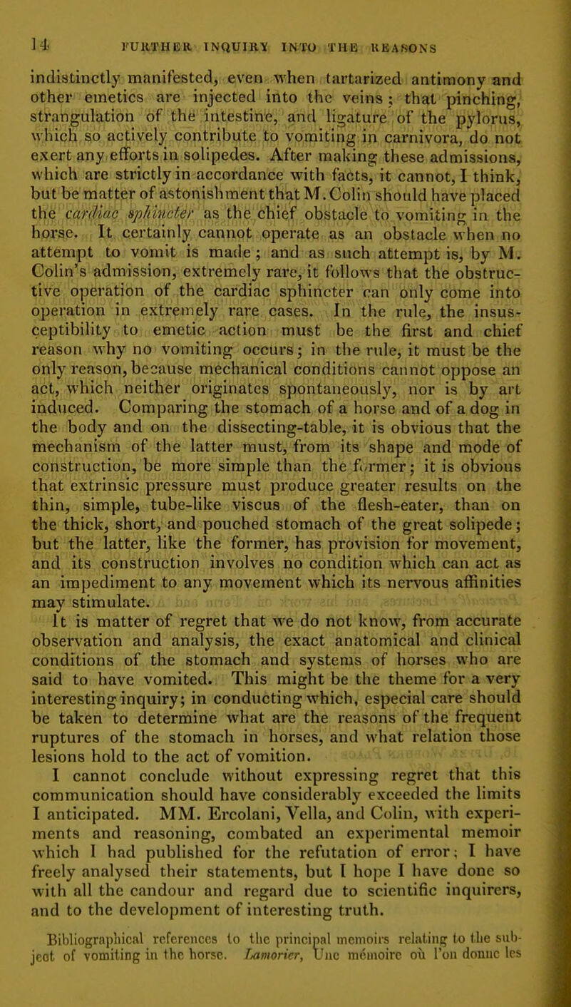 indistinctly manifested, even when tartarized antimony and other emetics are injected into the veins ; that pinching, strangulation of the intestin^e, and ligature of the pylorus, which so actively contribute to vomiting in carnivora, do not exert any efforts in solipedes. After making these admissions, which are strictly in accordance with facts, it cannot, I think, butbe'raatter of astonishment that M. Colin should have placed tUe' cardiac ap/nncfer as the chief obstacle to vomiting in the horse. It certainly cannot operate as an obstacle when no attempt to vomit is made; and as such attempt is, by M. Colin's admission, extremely rare, it follows that the obstruc- tive operation of the cardiac sphincter can only come into operation in extremely rare cases. In the rule, the insus- ceptibility iitor; emetiic^actiohi-mmf be the first and chief reason why no vomiting occurs; in the rule, it must be the only reason, because mechanical conditions cannot oppose an act, which neither originates spontaneously, nor is by art induced. Comparing the stomach of a horse and of a dog in the body and on the dissecting-table, it is obvious that the mechanism of the latter must, from its shape and mode of construction, be more simple than the fi-rmer; it is obvious that extrinsic pressure must produce greater results on the thin, simple, tube-like viscus of the flesh-eater, than on the thick, short, and pouched stomach of the great solipede; but the latter, like the former, has provision for movement, and its construction involves no condition which can act as an impediment to any movement which its nervous affinities may stimulate. it is matter of regret that we do not know, from accurate observation and analysis, the exact anatomical and clinical conditions of the stomach and systems of horses who are said to have vomited. This might be the theme for a very interesting inquiry; in conducting which, especial care should be taken to determine what are the reasons of the frequent ruptures of the stomach in horses, and what relation those lesions hold to the act of vomition. I cannot conclude without expressing regret that this communication should have considerably exceeded the limits I anticipated. MM. Ercolani, Vella, and Cohn, with experi- ments and reasoning, combated an experimental memoir which 1 had published for the refutation of error; I have freely analysed their statements, but I hope I have done so with all the candour and regard due to scientific inquirers, and to the development of interesting truth. Bibliographical references to the principal memoirs relating to the sub- ject of vomiting in the horse. Lamorier, Uiic m^moire ou Ton donnc les