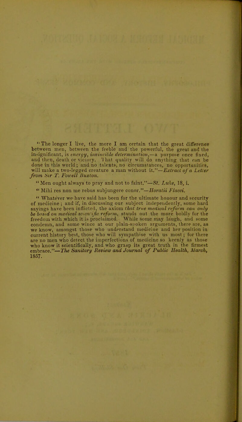 hetween men, between the feeble and the powerful, the great and the insignificant, \h tncryy, invincible delvrminiitiov,—a ))urpose once fixed, and then, death or victory. 'J hat quality will do anything that ciin be done in this world; and no talents, no circumstances, no opportunities, will make a two-legged creature a man without it.—Extract of a Letter from Sir T. Foirell Buxton.  Men ought always to pray and not to faint.—St. Luke, 18, i.  Mihi res non me rebus subjungere conor.—Horatii Flacci.  Whatever we have said has been for the ultimate honour and security of medicine ; and if, in discussing our subject independently, some hard sayings have been inflicted, the axiom flint true mefitcal rtform can only be bnsed on mer/ieal scen'ific reform, stands out the more boldly for the freedom with which it is proclaimed. While some may laugh, and some condemn, and some wince at our plain-spoken arguments, there are, as we know, amongst those who understand medicine and her position in current history best, those who will sympathise with us most; for there are no men who detect the imperfections of medicine so keenly as those who know it scientifically, and who grasp its great truth in the firmest embrace.—The Sanitary Review and Journal of Public Health, March, 1857.