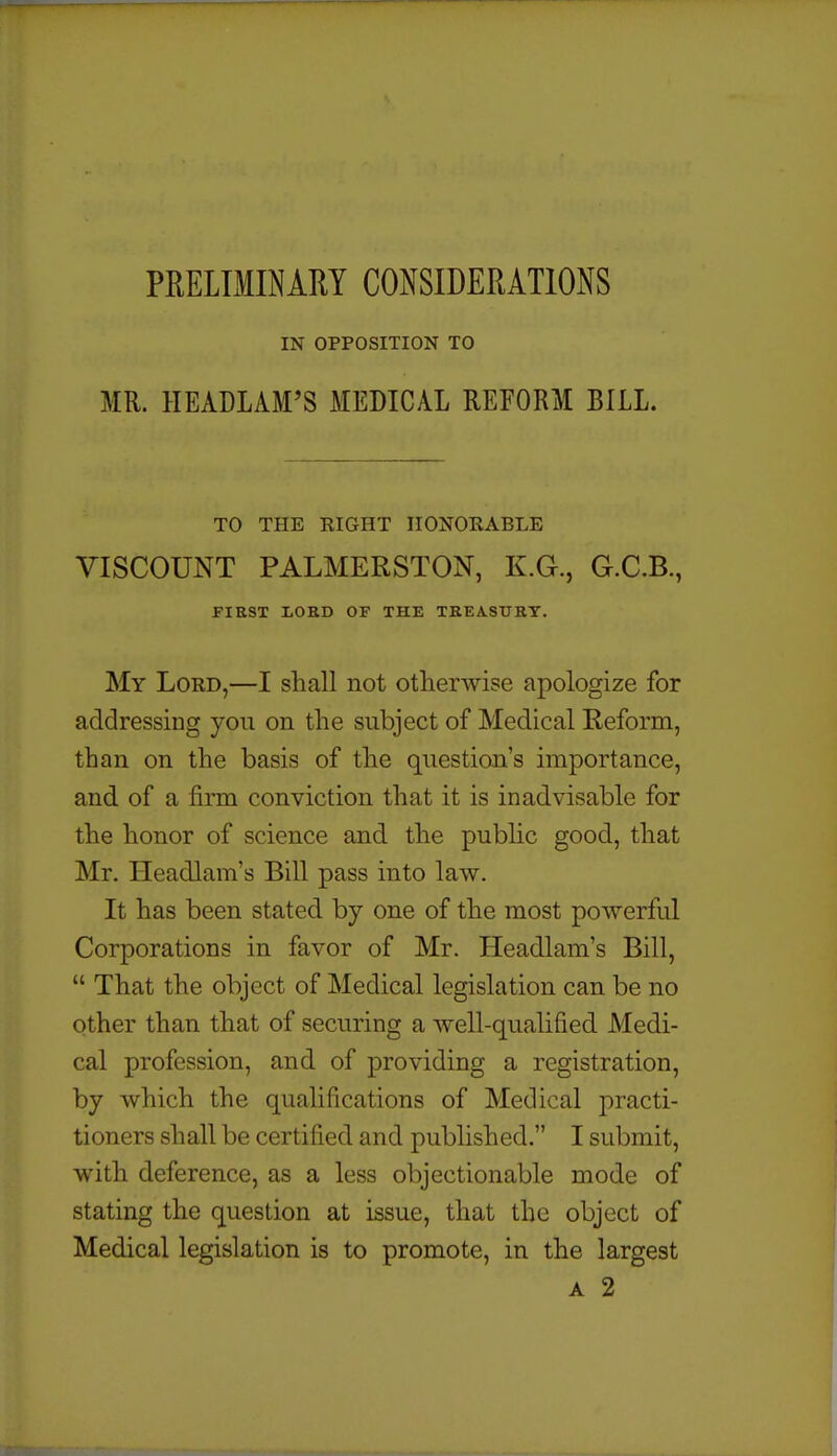 PEELLIINARY CONSIDERATIONS IN OPPOSITION TO MR. HEADLAM'S MEDICAL REFORM BILL. TO THE RIGHT HONORABLE VISCOUNT PALMERSTON, K.G., G.C.B., f-IRST LORD OF THE TREASTIRT, My Lord,—I shall not otherwise apologize for addressing yoii on the subject of Medical Reform, than on the basis of the question's importance, and of a firm conviction that it is inadvisable for the honor of science and the public good, that Mr. Headlam's Bill pass into law. It has been stated by one of the most powerful Corporations in favor of Mr. Headlam's Bill,  That the object of Medical legislation can be no other than that of securing a well-qualified Medi- cal profession, and of providing a registration, by which the qualifications of Medical practi- tioners shall be certified and published. I submit, with deference, as a less objectionable mode of stating the question at issue, that the object of Medical legislation is to promote, in the largest